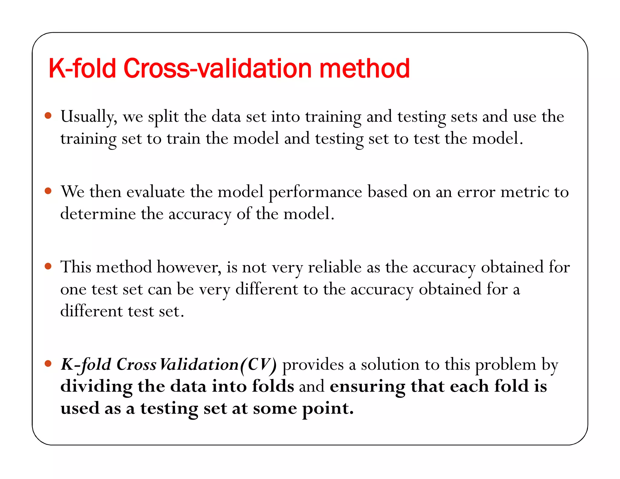 K-fold Cross-validation method
 Usually, we split the data set into training and testing sets and use the
training set to train the model and testing set to test the model.
 We then evaluate the model performance based on an error metric to
determine the accuracy of the model.
 This method however, is not very reliable as the accuracy obtained for
one test set can be very different to the accuracy obtained for a
different test set.
 K-fold CrossValidation(CV) provides a solution to this problem by
dividing the data into folds and ensuring that each fold is
used as a testing set at some point.
 