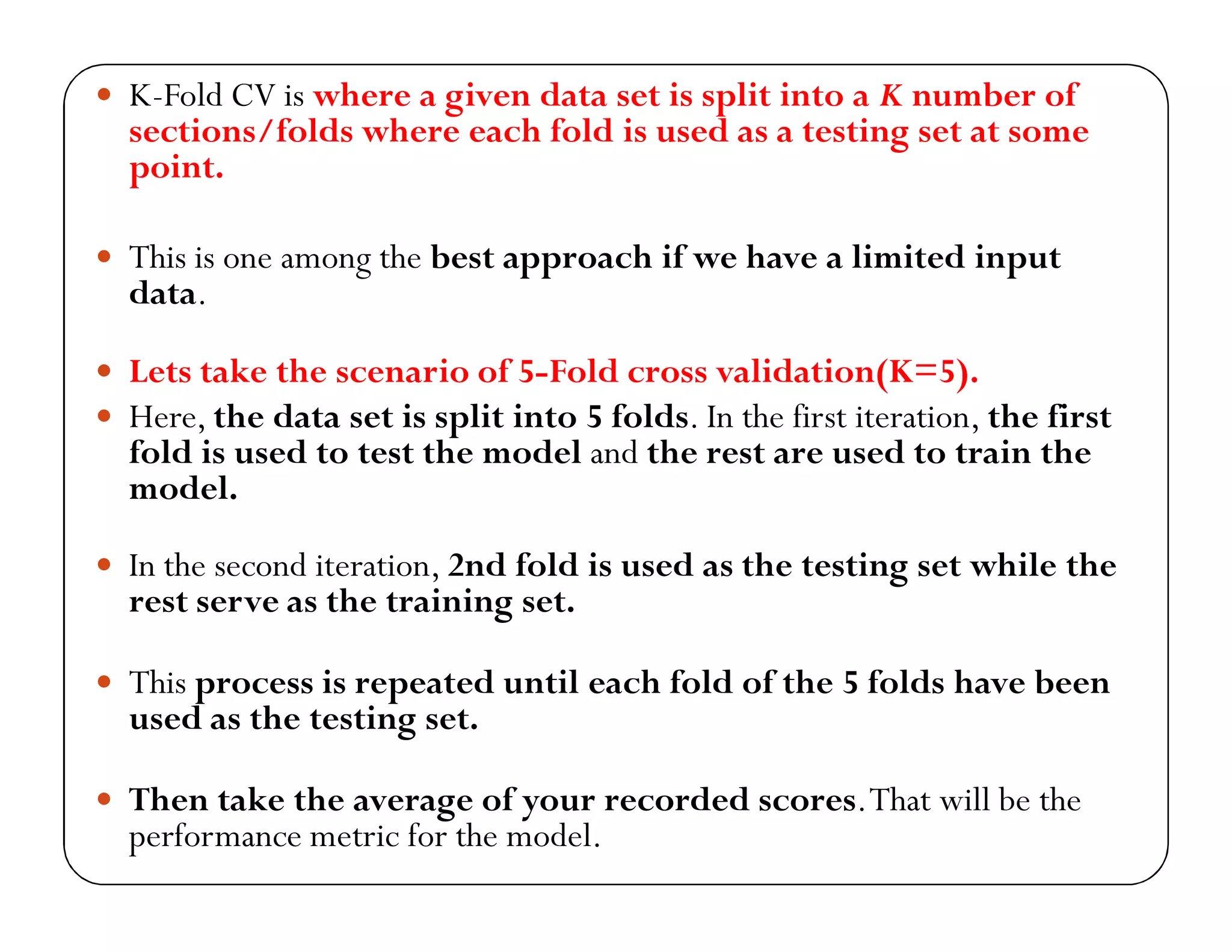  K-Fold CV is where a given data set is split into a K number of
sections/folds where each fold is used as a testing set at some
point.
 This is one among the best approach if we have a limited input
data.
 Lets take the scenario of 5-Fold cross validation(K=5).
 Here, the data set is split into 5 folds. In the first iteration, the first
fold is used to test the model and the rest are used to train the
model.
 In the second iteration, 2nd fold is used as the testing set while the
rest serve as the training set.
 This process is repeated until each fold of the 5 folds have been
used as the testing set.
 Then take the average of your recorded scores.That will be the
performance metric for the model.
 