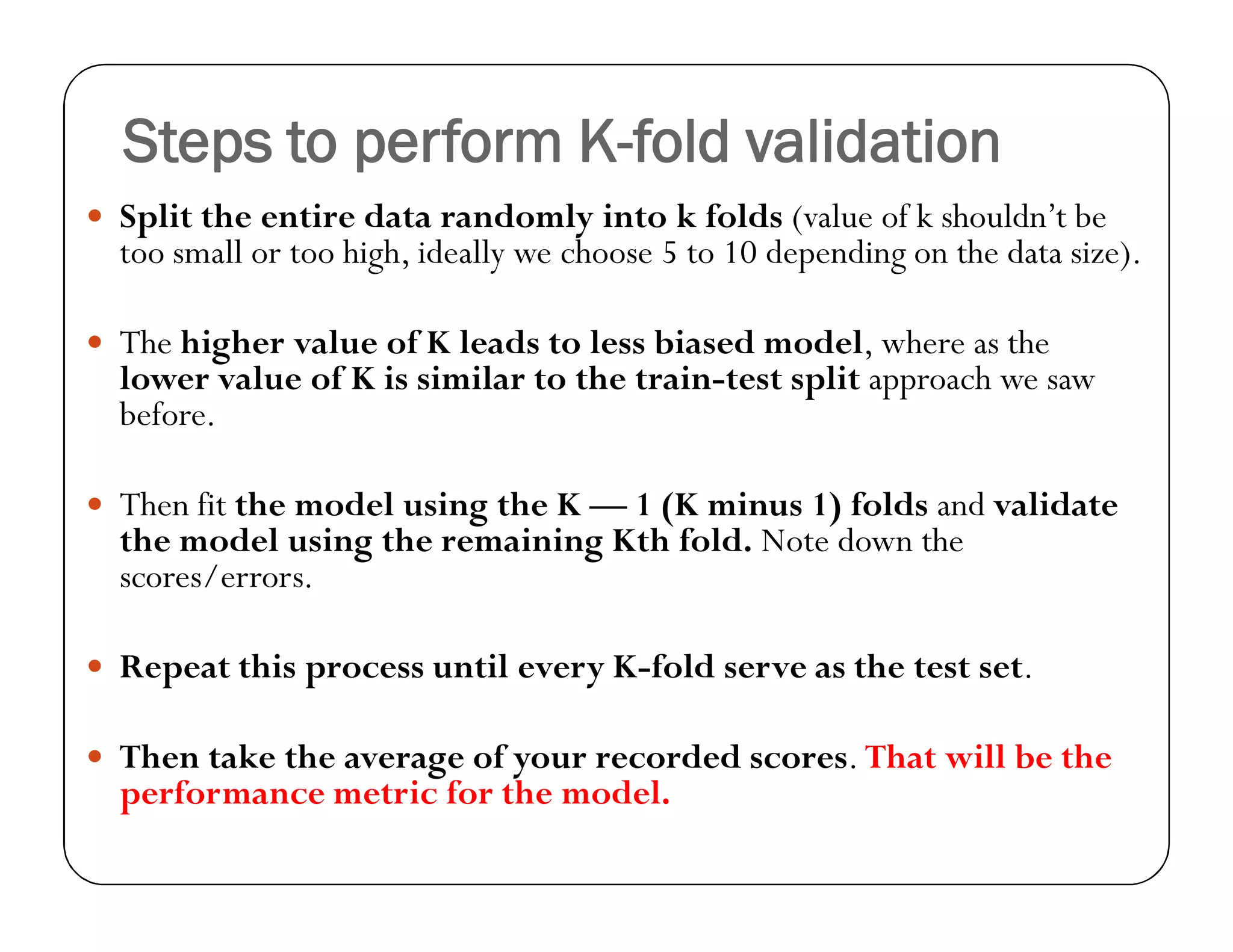 Steps to perform K-fold validation
 Split the entire data randomly into k folds (value of k shouldn’t be
too small or too high, ideally we choose 5 to 10 depending on the data size).
 The higher value of K leads to less biased model, where as the
lower value of K is similar to the train-test split approach we saw
before.
 Then fit the model using the K — 1 (K minus 1) folds and validate
the model using the remaining Kth fold. Note down the
scores/errors.
 Repeat this process until every K-fold serve as the test set.
 Then take the average of your recorded scores. That will be the
performance metric for the model.
 