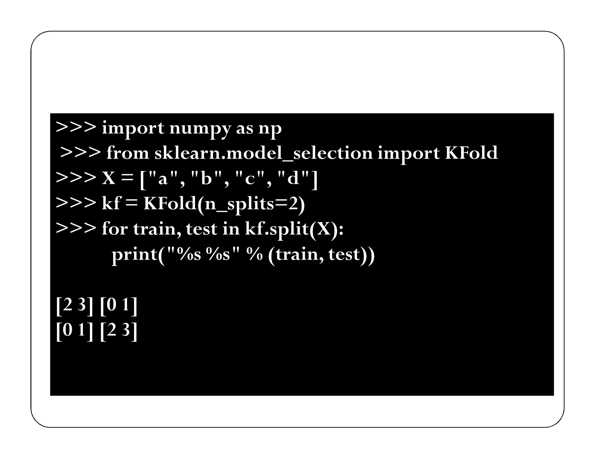 >>> import numpy as np
>>> from sklearn.model_selection import KFold
>>> X = ["a", "b", "c", "d"]
>>> kf = KFold(n_splits=2)
>>> for train, test in kf.split(X):
print("%s %s" % (train, test))
[2 3] [0 1]
[0 1] [2 3]
 