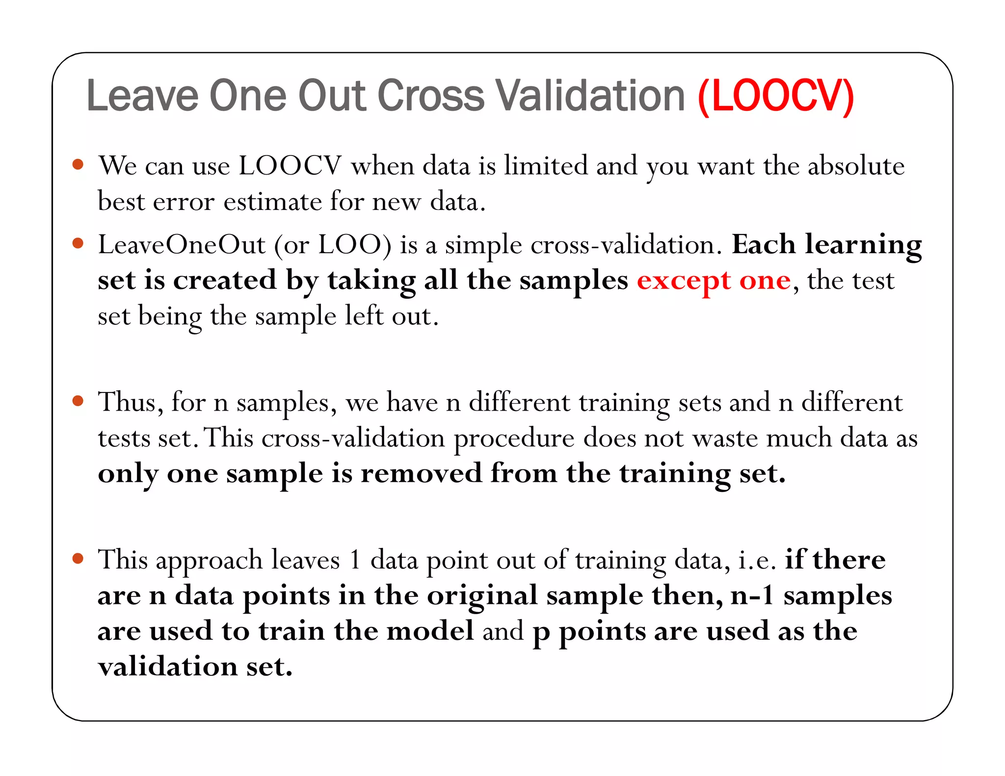 Leave One Out Cross Validation (LOOCV)
 We can use LOOCV when data is limited and you want the absolute
best error estimate for new data.
 LeaveOneOut (or LOO) is a simple cross-validation. Each learning
set is created by taking all the samples except one, the test
set being the sample left out.
 Thus, for n samples, we have n different training sets and n different
tests set.This cross-validation procedure does not waste much data as
only one sample is removed from the training set.
 This approach leaves 1 data point out of training data, i.e. if there
are n data points in the original sample then, n-1 samples
are used to train the model and p points are used as the
validation set.
 