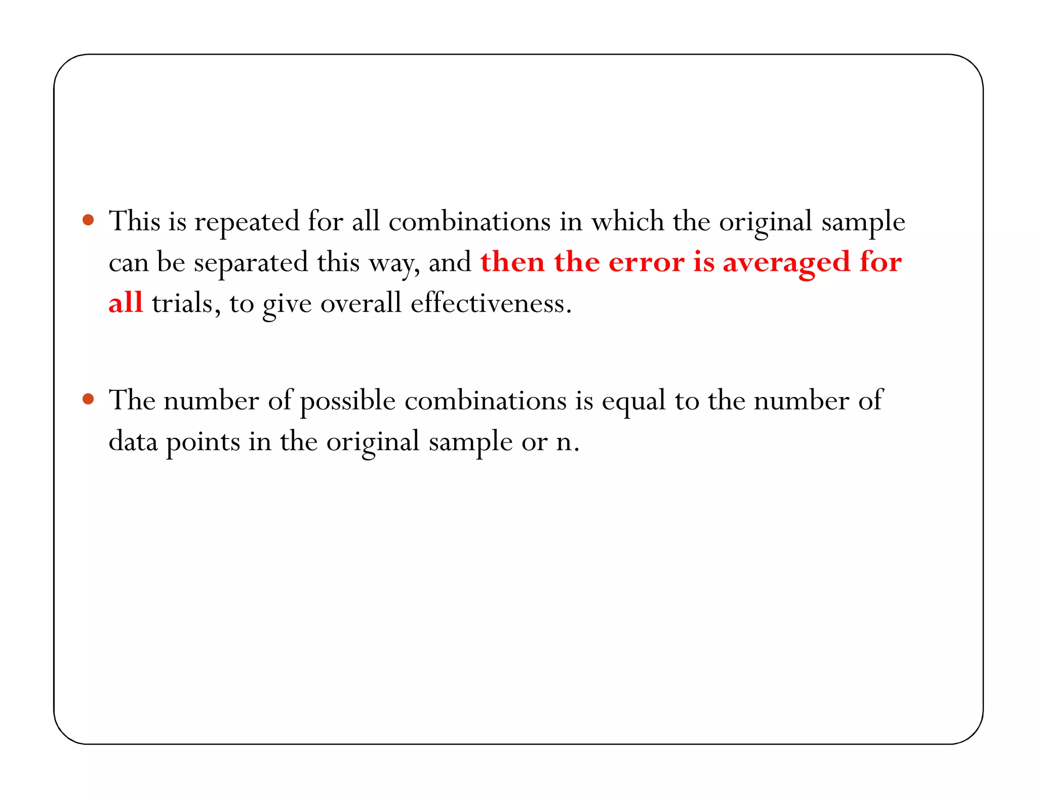  This is repeated for all combinations in which the original sample
can be separated this way, and then the error is averaged for
all trials, to give overall effectiveness.
 The number of possible combinations is equal to the number of
data points in the original sample or n.
 
