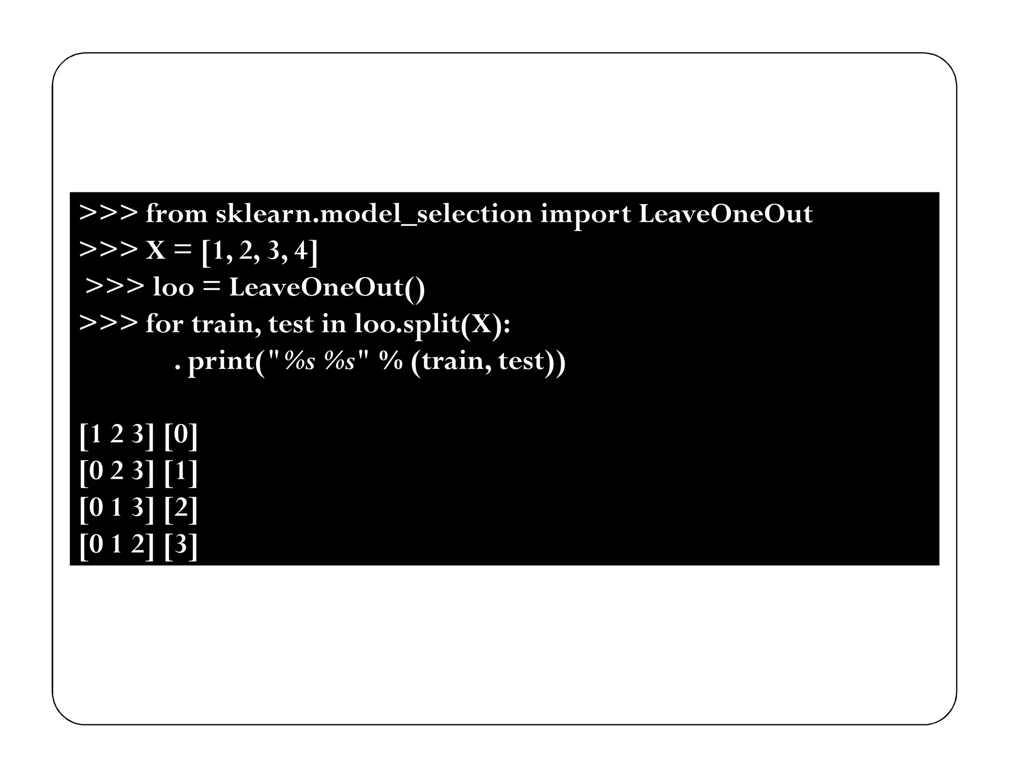 >>> from sklearn.model_selection import LeaveOneOut
>>> X = [1, 2, 3, 4]
>>> loo = LeaveOneOut()
>>> for train, test in loo.split(X):
. print("%s %s" % (train, test))
[1 2 3] [0]
[0 2 3] [1]
[0 1 3] [2]
[0 1 2] [3]
 