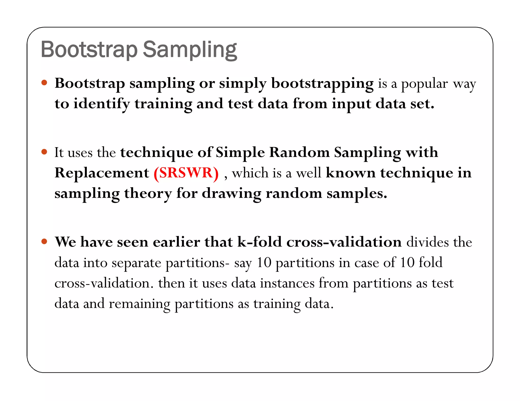 Bootstrap Sampling
 Bootstrap sampling or simply bootstrapping is a popular way
to identify training and test data from input data set.
 It uses the technique of Simple Random Sampling with
Replacement (SRSWR) , which is a well known technique in
sampling theory for drawing random samples.
 We have seen earlier that k-fold cross-validation divides the
data into separate partitions- say 10 partitions in case of 10 fold
cross-validation. then it uses data instances from partitions as test
data and remaining partitions as training data.
 