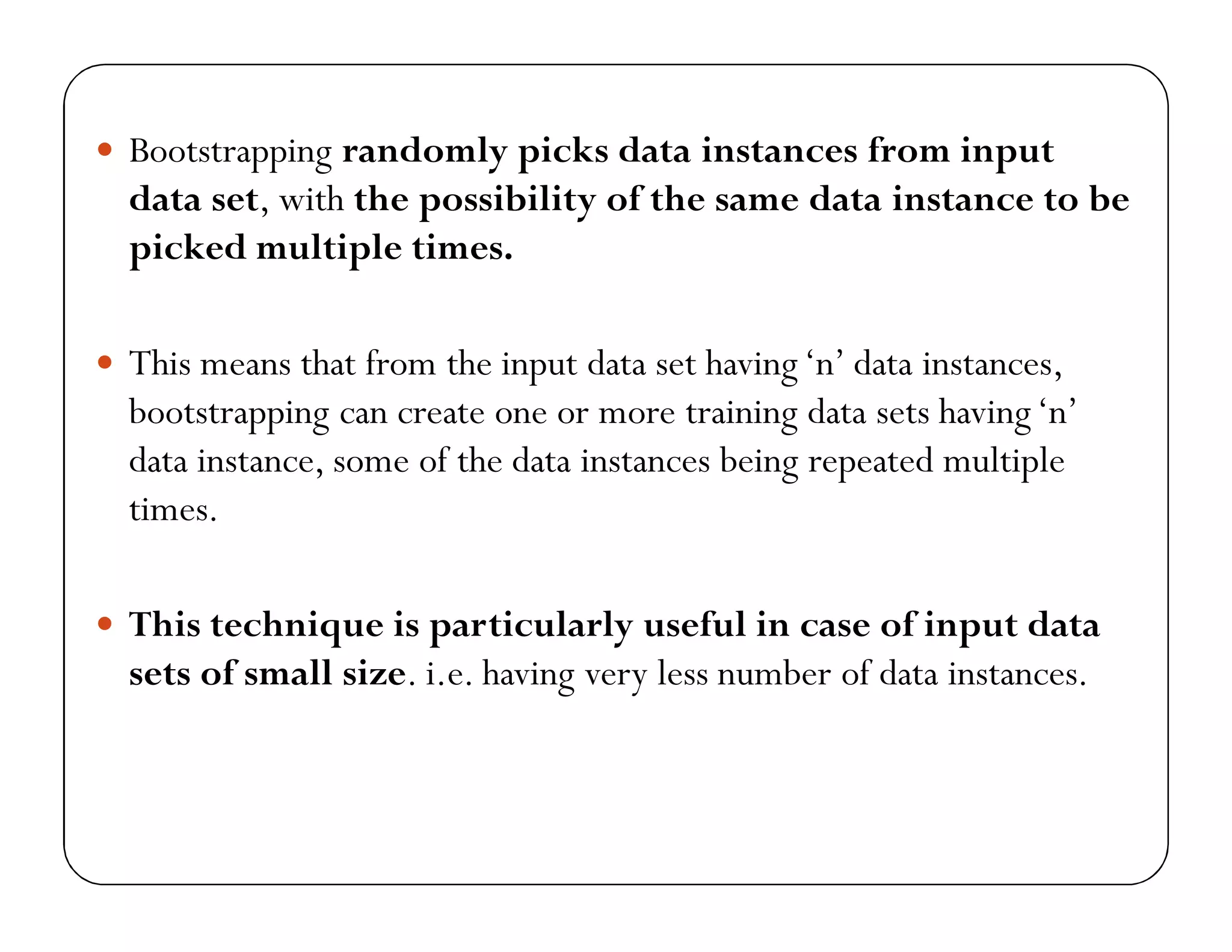 Bootstrapping randomly picks data instances from input
data set, with the possibility of the same data instance to be
picked multiple times.
 This means that from the input data set having‘n’ data instances,
bootstrapping can create one or more training data sets having‘n’
data instance, some of the data instances being repeated multiple
times.
 This technique is particularly useful in case of input data
sets of small size. i.e. having very less number of data instances.
 