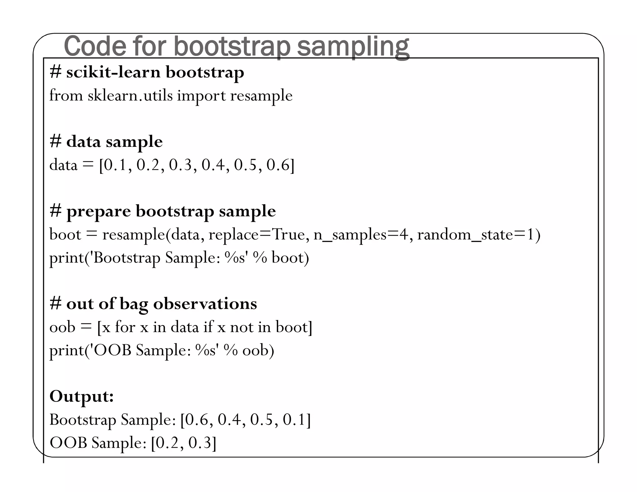 Code for bootstrap sampling
# scikit-learn bootstrap
from sklearn.utils import resample
# data sample
data = [0.1, 0.2, 0.3, 0.4, 0.5, 0.6]
# prepare bootstrap sample
boot = resample(data, replace=True, n_samples=4, random_state=1)
print('Bootstrap Sample: %s' % boot)
# out of bag observations
oob = [x for x in data if x not in boot]
print('OOB Sample: %s' % oob)
Output:
Bootstrap Sample: [0.6, 0.4, 0.5, 0.1]
OOB Sample: [0.2, 0.3]
 