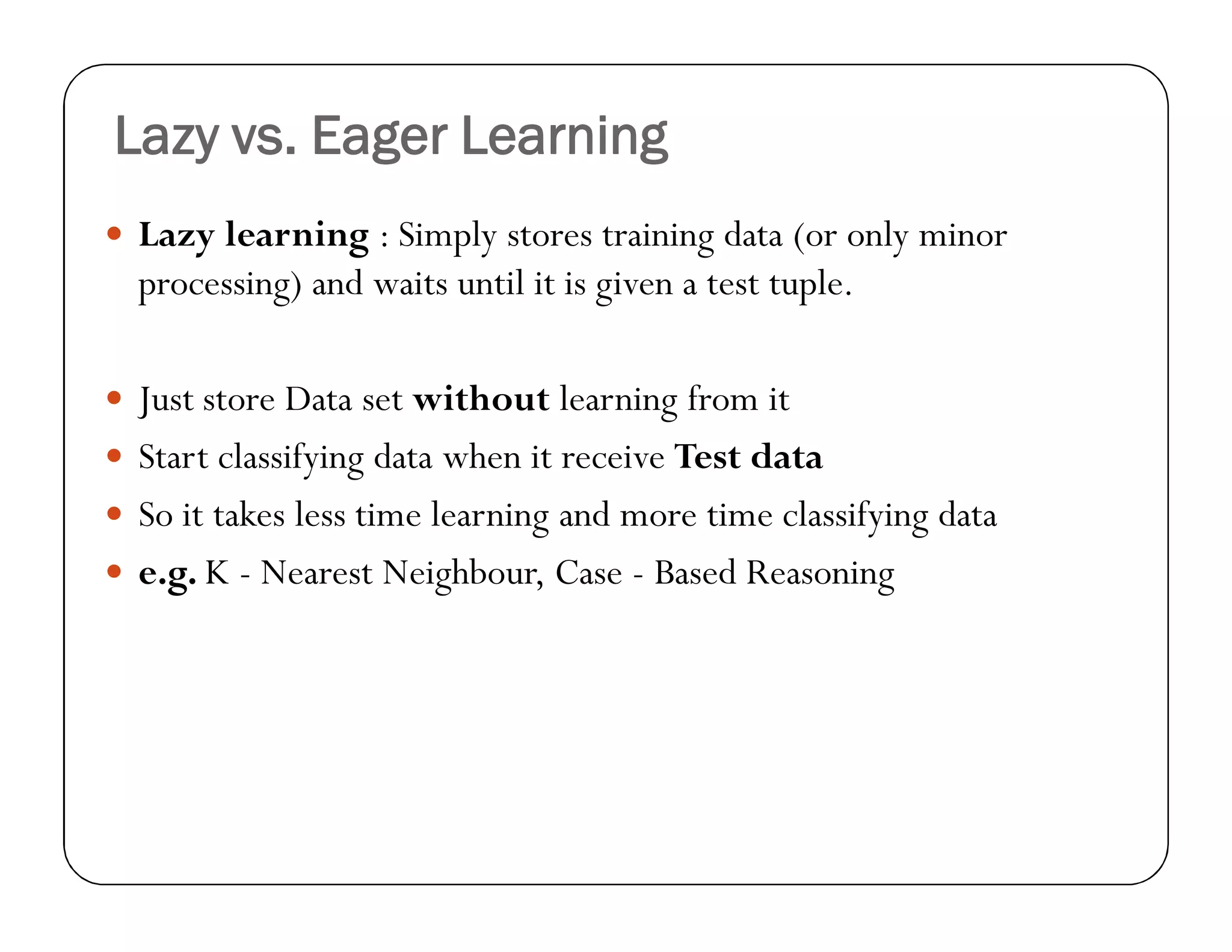 Lazy vs. Eager Learning
 Lazy learning : Simply stores training data (or only minor
processing) and waits until it is given a test tuple.
 Just store Data set without learning from it
 Start classifying data when it receive Test data
 So it takes less time learning and more time classifying data
 e.g. K - Nearest Neighbour, Case - Based Reasoning
 