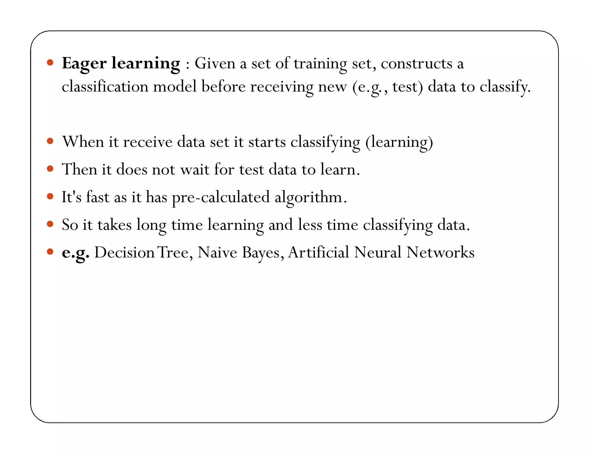  Eager learning : Given a set of training set, constructs a
classification model before receiving new (e.g., test) data to classify.
 When it receive data set it starts classifying (learning)
 Then it does not wait for test data to learn.
 It's fast as it has pre-calculated algorithm.
 So it takes long time learning and less time classifying data.
 e.g. DecisionTree, Naive Bayes,Artificial Neural Networks
 