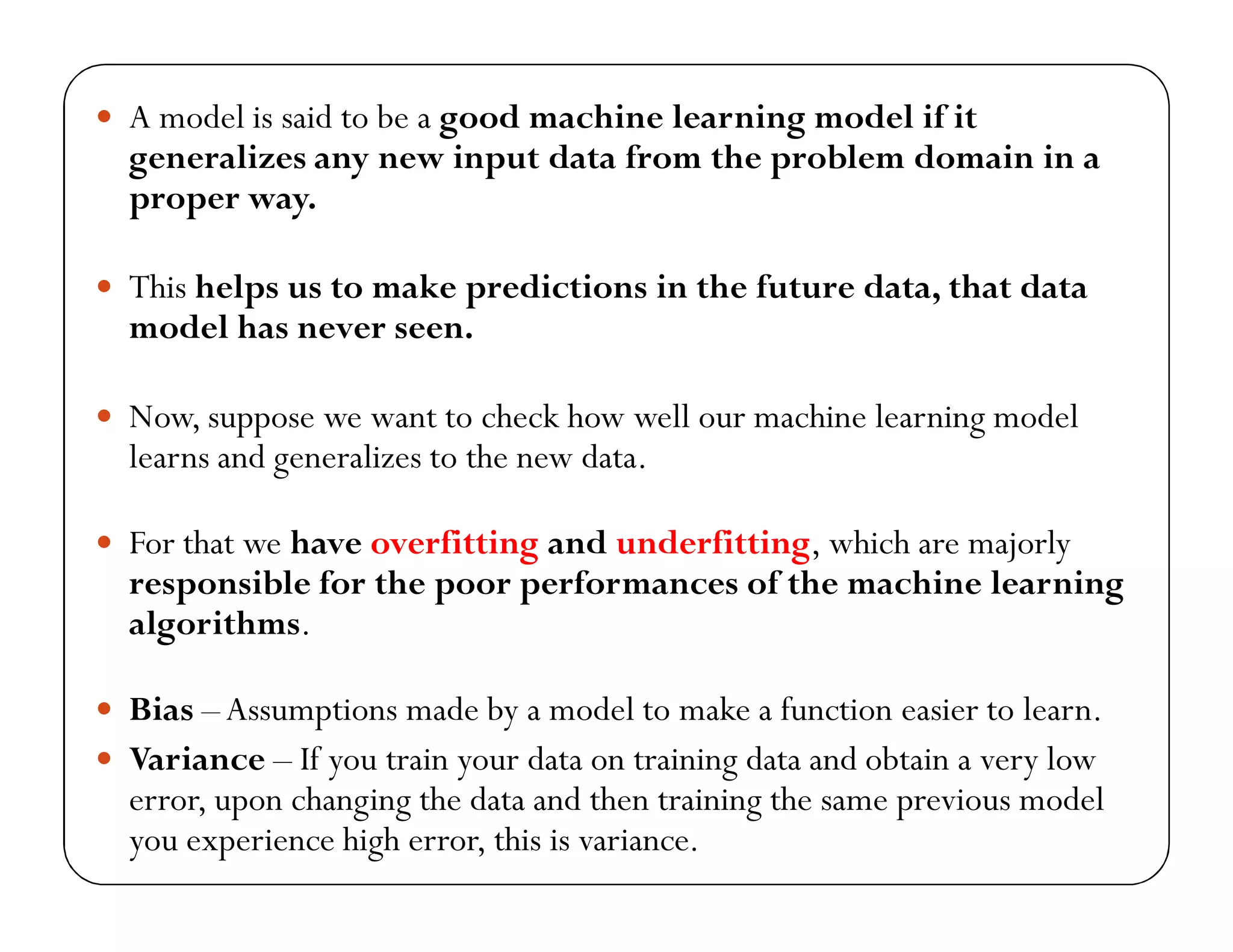  A model is said to be a good machine learning model if it
generalizes any new input data from the problem domain in a
proper way.
 This helps us to make predictions in the future data, that data
model has never seen.
 Now, suppose we want to check how well our machine learning model
learns and generalizes to the new data.
 For that we have overfitting and underfitting, which are majorly
responsible for the poor performances of the machine learning
algorithms.
 Bias –Assumptions made by a model to make a function easier to learn.
 Variance – If you train your data on training data and obtain a very low
error, upon changing the data and then training the same previous model
you experience high error, this is variance.
 