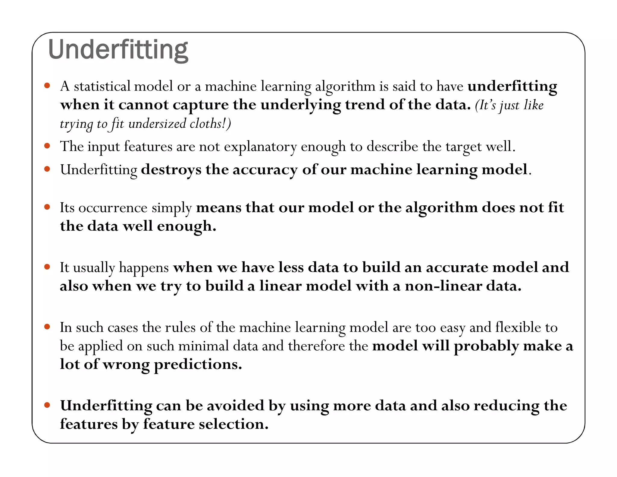 Underfitting
 A statistical model or a machine learning algorithm is said to have underfitting
when it cannot capture the underlying trend of the data. (It’s just like
trying to fit undersized cloths!)
 The input features are not explanatory enough to describe the target well.
 Underfitting destroys the accuracy of our machine learning model.
 Its occurrence simply means that our model or the algorithm does not fit
the data well enough.
 It usually happens when we have less data to build an accurate model and
also when we try to build a linear model with a non-linear data.
 In such cases the rules of the machine learning model are too easy and flexible to
be applied on such minimal data and therefore the model will probably make a
lot of wrong predictions.
 Underfitting can be avoided by using more data and also reducing the
features by feature selection.
 