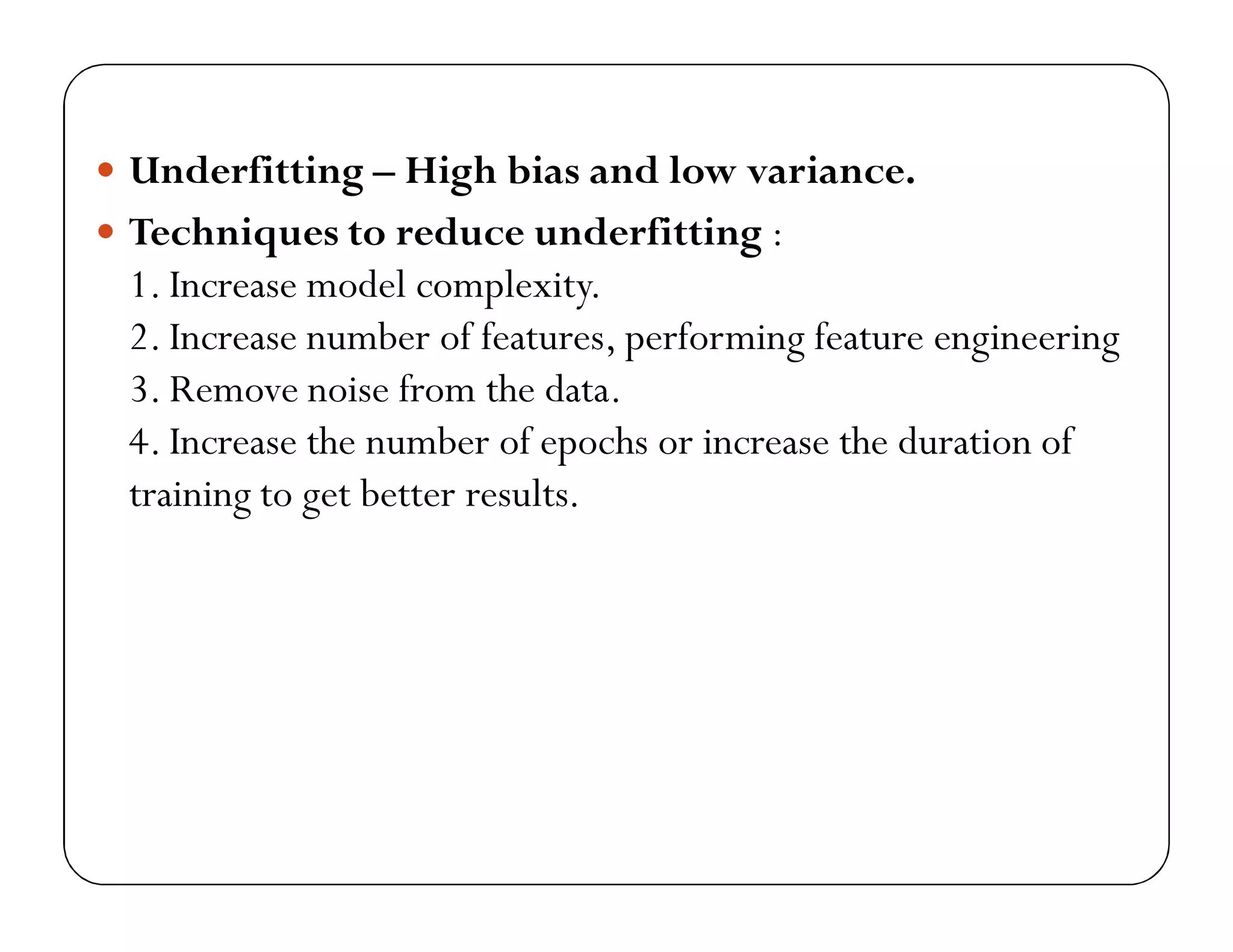  Underfitting – High bias and low variance.
 Techniques to reduce underfitting :
1. Increase model complexity.
2. Increase number of features, performing feature engineering
3. Remove noise from the data.
4. Increase the number of epochs or increase the duration of
training to get better results.
 