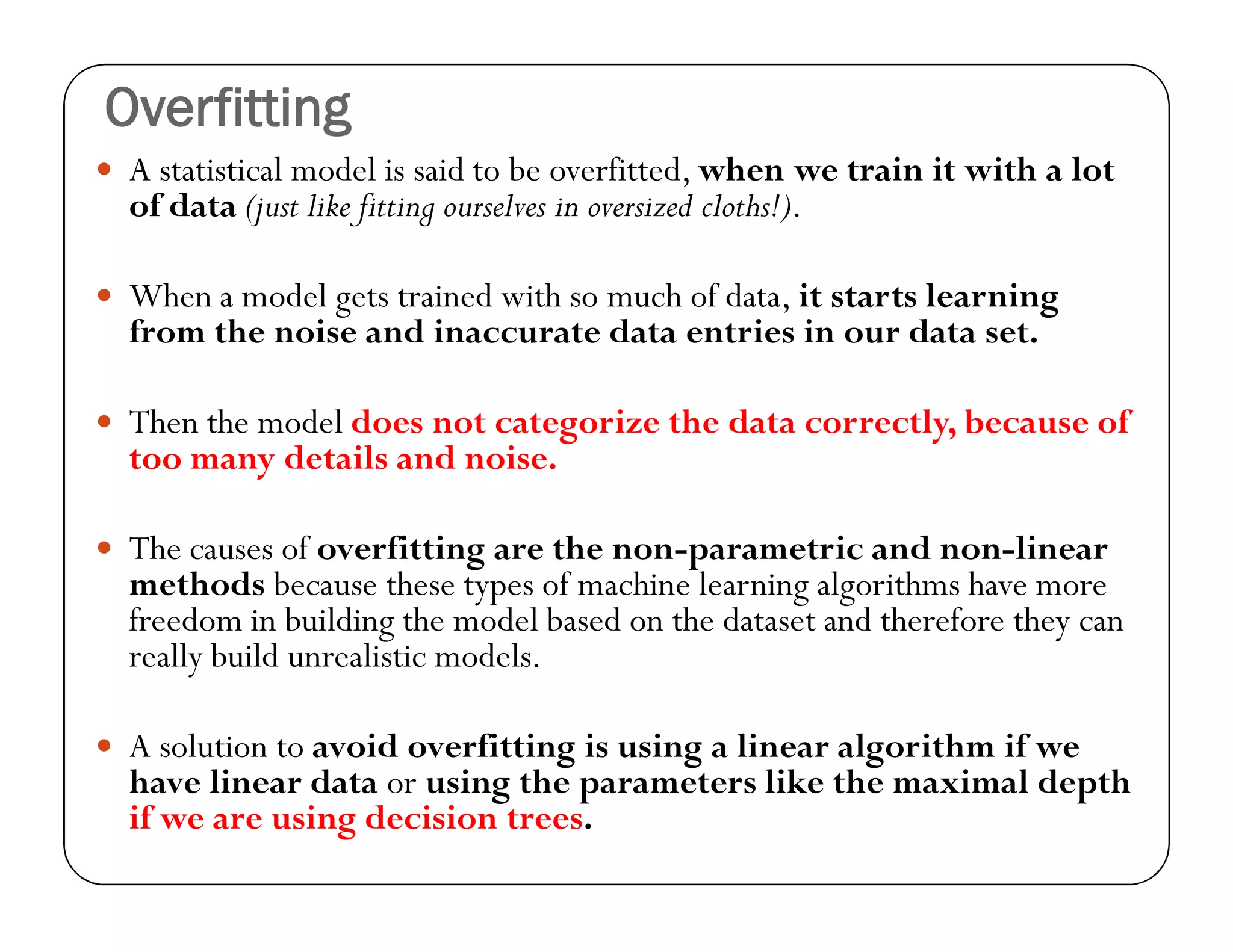 Overfitting
 A statistical model is said to be overfitted, when we train it with a lot
of data (just like fitting ourselves in oversized cloths!).
 When a model gets trained with so much of data, it starts learning
from the noise and inaccurate data entries in our data set.
 Then the model does not categorize the data correctly, because of
too many details and noise.
 The causes of overfitting are the non-parametric and non-linear
methods because these types of machine learning algorithms have more
freedom in building the model based on the dataset and therefore they can
really build unrealistic models.
 A solution to avoid overfitting is using a linear algorithm if we
have linear data or using the parameters like the maximal depth
if we are using decision trees.
 