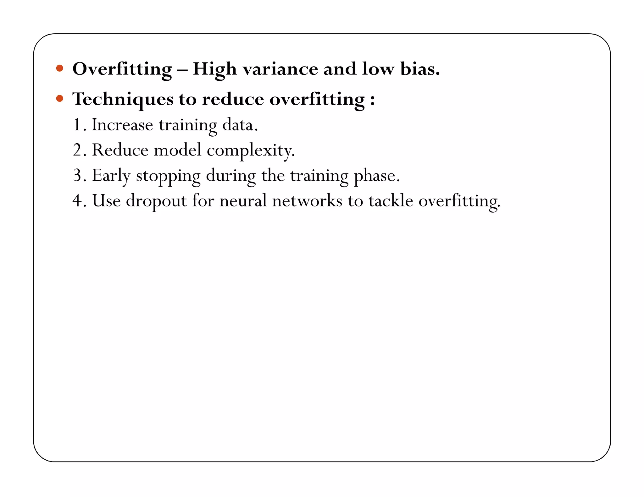  Overfitting – High variance and low bias.
 Techniques to reduce overfitting :
1. Increase training data.
2. Reduce model complexity.
3. Early stopping during the training phase.
4. Use dropout for neural networks to tackle overfitting.
 