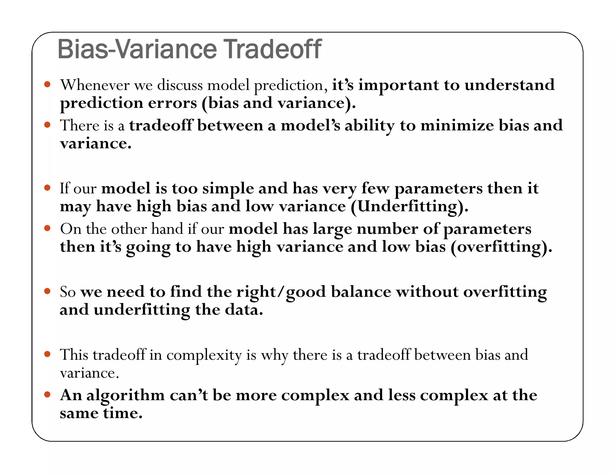 Bias-Variance Tradeoff
 Whenever we discuss model prediction, it’s important to understand
prediction errors (bias and variance).
 There is a tradeoff between a model’s ability to minimize bias and
variance.
 If our model is too simple and has very few parameters then it
may have high bias and low variance (Underfitting).
 On the other hand if our model has large number of parameters
then it’s going to have high variance and low bias (overfitting).
 So we need to find the right/good balance without overfitting
and underfitting the data.
 This tradeoff in complexity is why there is a tradeoff between bias and
variance.
 An algorithm can’t be more complex and less complex at the
same time.
 