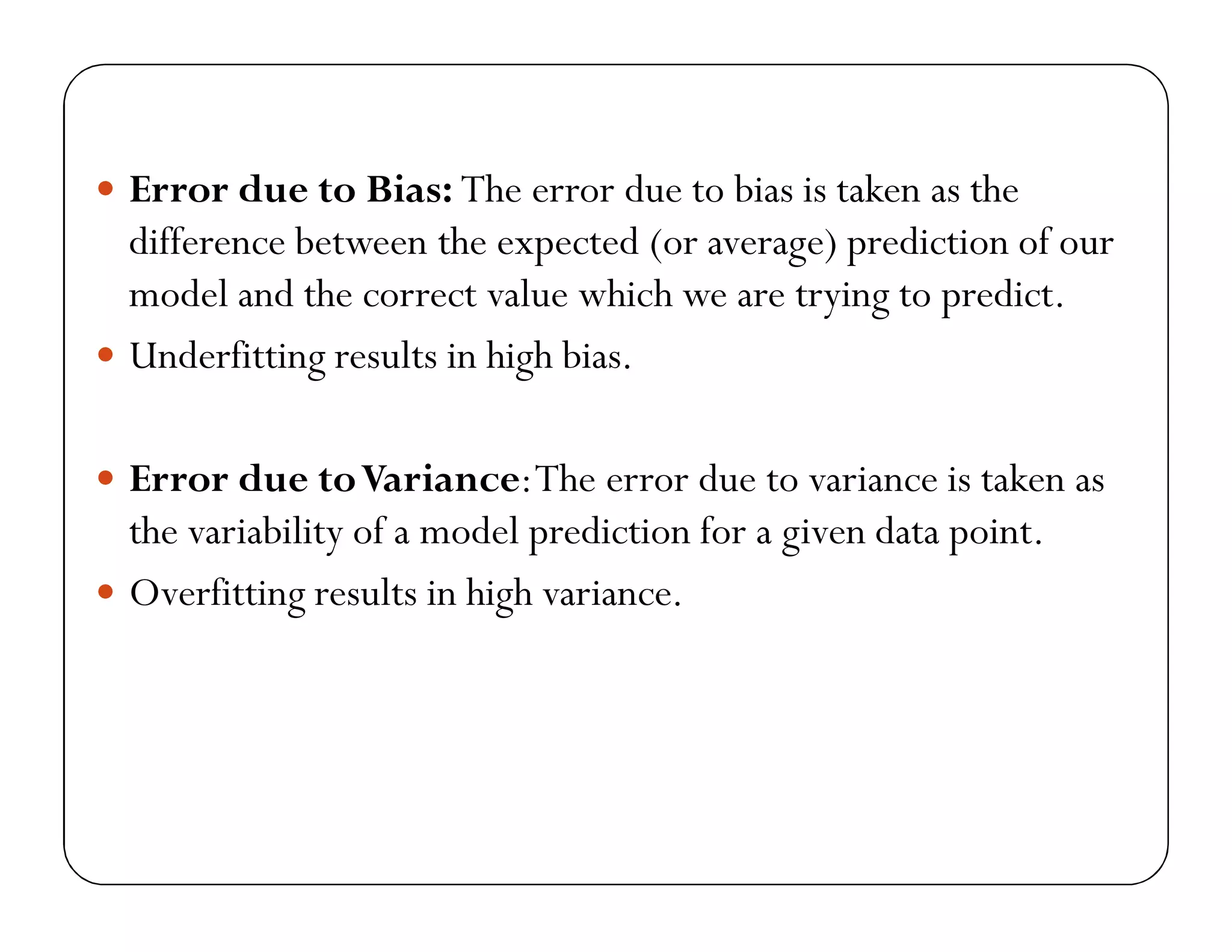  Error due to Bias: The error due to bias is taken as the
difference between the expected (or average) prediction of our
model and the correct value which we are trying to predict.
 Underfitting results in high bias.
 Error due toVariance:The error due to variance is taken as
the variability of a model prediction for a given data point.
 Overfitting results in high variance.
 