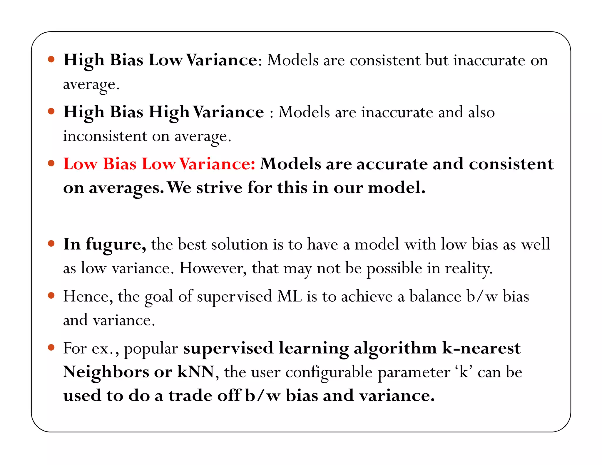  High Bias LowVariance: Models are consistent but inaccurate on
average.
 High Bias HighVariance : Models are inaccurate and also
inconsistent on average.
 Low Bias LowVariance: Models are accurate and consistent
on averages.We strive for this in our model.
 In fugure, the best solution is to have a model with low bias as well
as low variance. However, that may not be possible in reality.
 Hence, the goal of supervised ML is to achieve a balance b/w bias
and variance.
 For ex., popular supervised learning algorithm k-nearest
Neighbors or kNN, the user configurable parameter‘k’ can be
used to do a trade off b/w bias and variance.
 