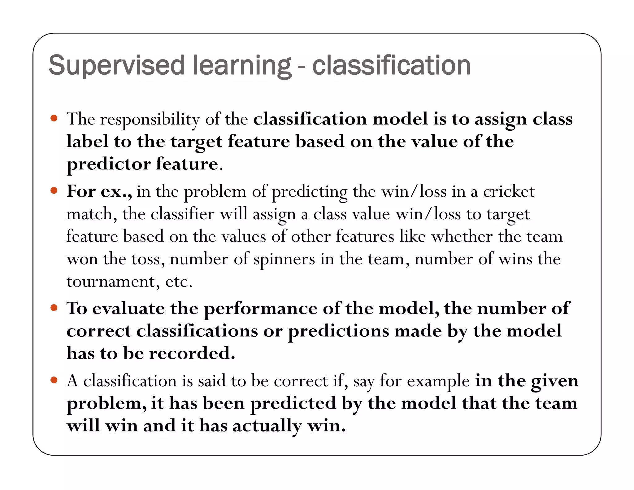 Supervised learning - classification
 The responsibility of the classification model is to assign class
label to the target feature based on the value of the
predictor feature.
 For ex., in the problem of predicting the win/loss in a cricket
match, the classifier will assign a class value win/loss to target
feature based on the values of other features like whether the team
won the toss, number of spinners in the team, number of wins the
tournament, etc.
 To evaluate the performance of the model, the number of
correct classifications or predictions made by the model
has to be recorded.
 A classification is said to be correct if, say for example in the given
problem, it has been predicted by the model that the team
will win and it has actually win.
 