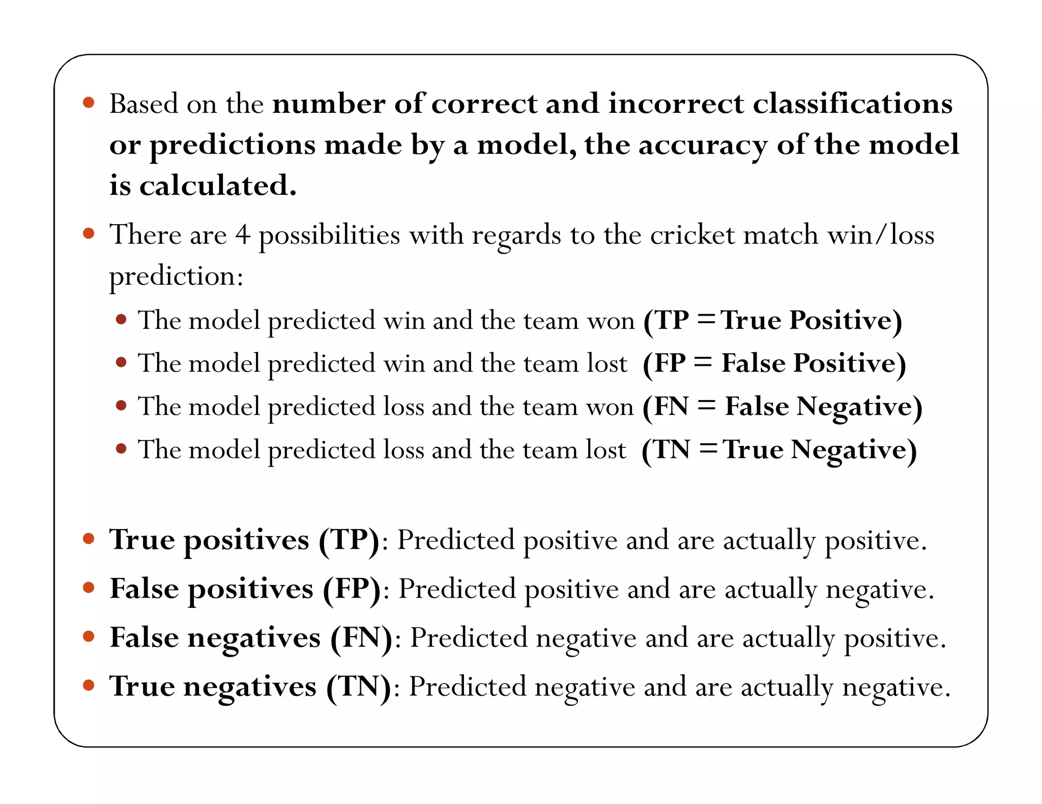  Based on the number of correct and incorrect classifications
or predictions made by a model, the accuracy of the model
is calculated.
 There are 4 possibilities with regards to the cricket match win/loss
prediction:
 The model predicted win and the team won (TP =True Positive)
 The model predicted win and the team lost (FP = False Positive)
 The model predicted loss and the team won (FN = False Negative)
 The model predicted loss and the team lost (TN =True Negative)
 True positives (TP): Predicted positive and are actually positive.
 False positives (FP): Predicted positive and are actually negative.
 False negatives (FN): Predicted negative and are actually positive.
 True negatives (TN): Predicted negative and are actually negative.
 