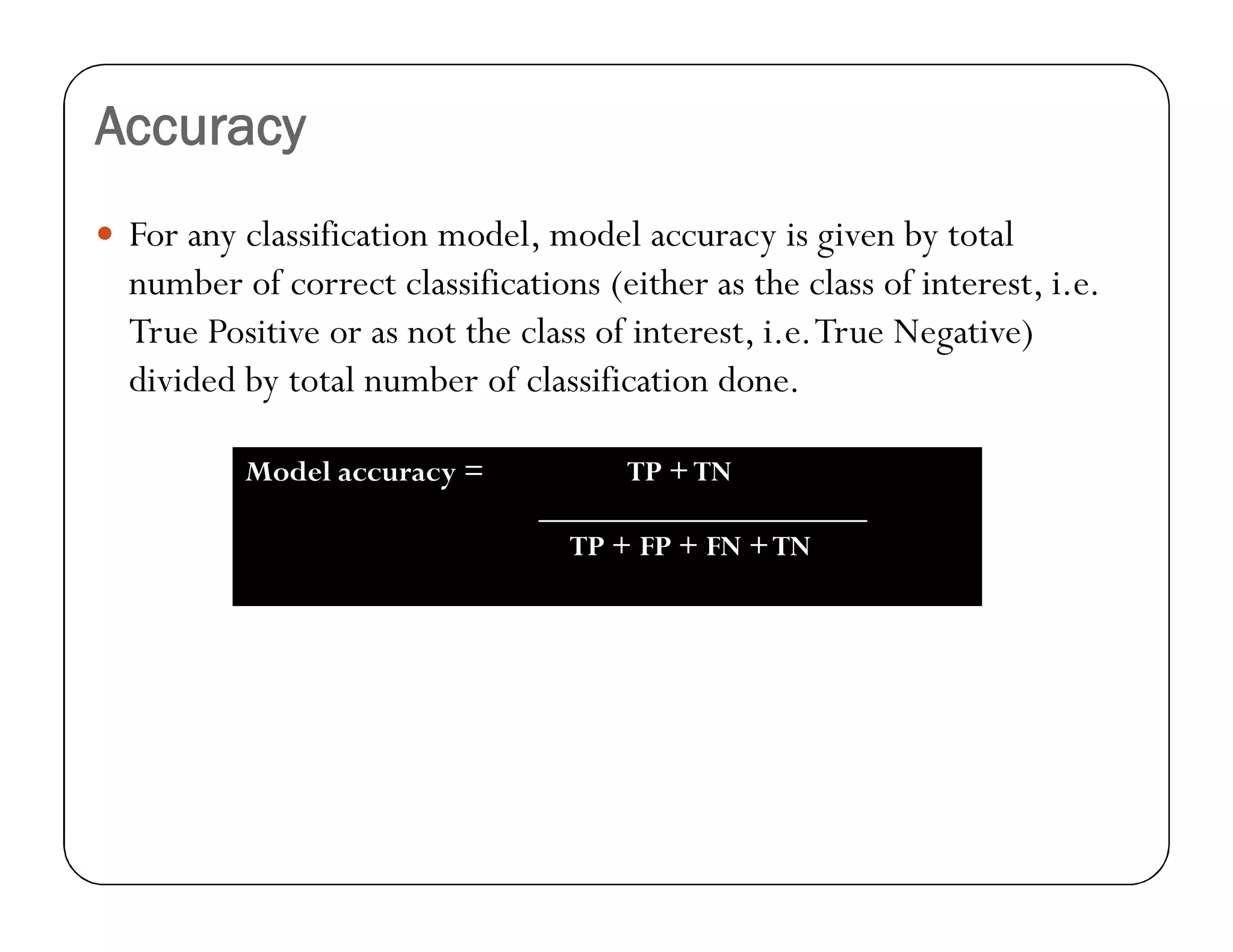 Accuracy
 For any classification model, model accuracy is given by total
number of correct classifications (either as the class of interest, i.e.
True Positive or as not the class of interest, i.e.True Negative)
divided by total number of classification done.
Model accuracy = TP +TN
_____________________
TP + FP + FN +TN
 