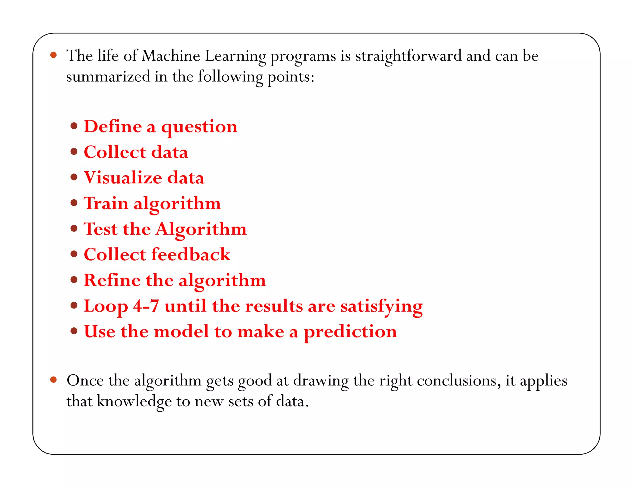  The life of Machine Learning programs is straightforward and can be
summarized in the following points:
 Define a question
 Collect data
 Visualize data
 Train algorithm
 Test the Algorithm
 Collect feedback
 Refine the algorithm
 Loop 4-7 until the results are satisfying
 Use the model to make a prediction
 Once the algorithm gets good at drawing the right conclusions, it applies
that knowledge to new sets of data.
 