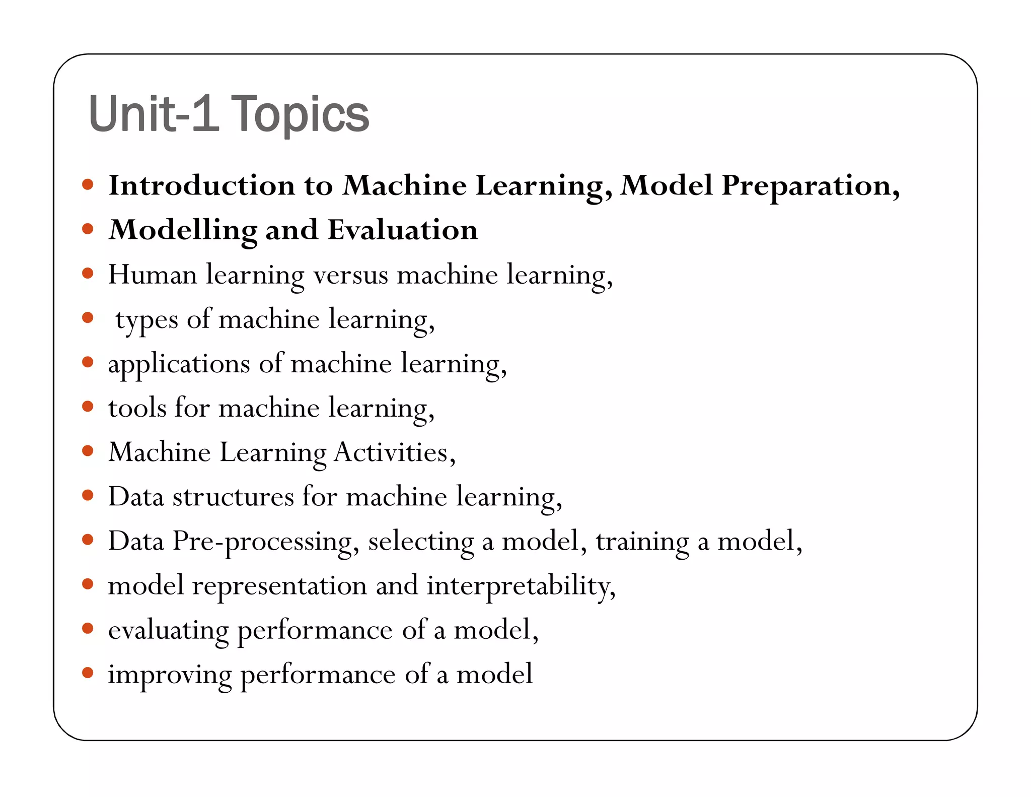 Unit-1 Topics
 Introduction to Machine Learning, Model Preparation,
 Modelling and Evaluation
 Human learning versus machine learning,
 types of machine learning,
 applications of machine learning,
 tools for machine learning,
 Machine Learning Activities,
 Data structures for machine learning,
 Data Pre-processing, selecting a model, training a model,
 model representation and interpretability,
 evaluating performance of a model,
 improving performance of a model
 