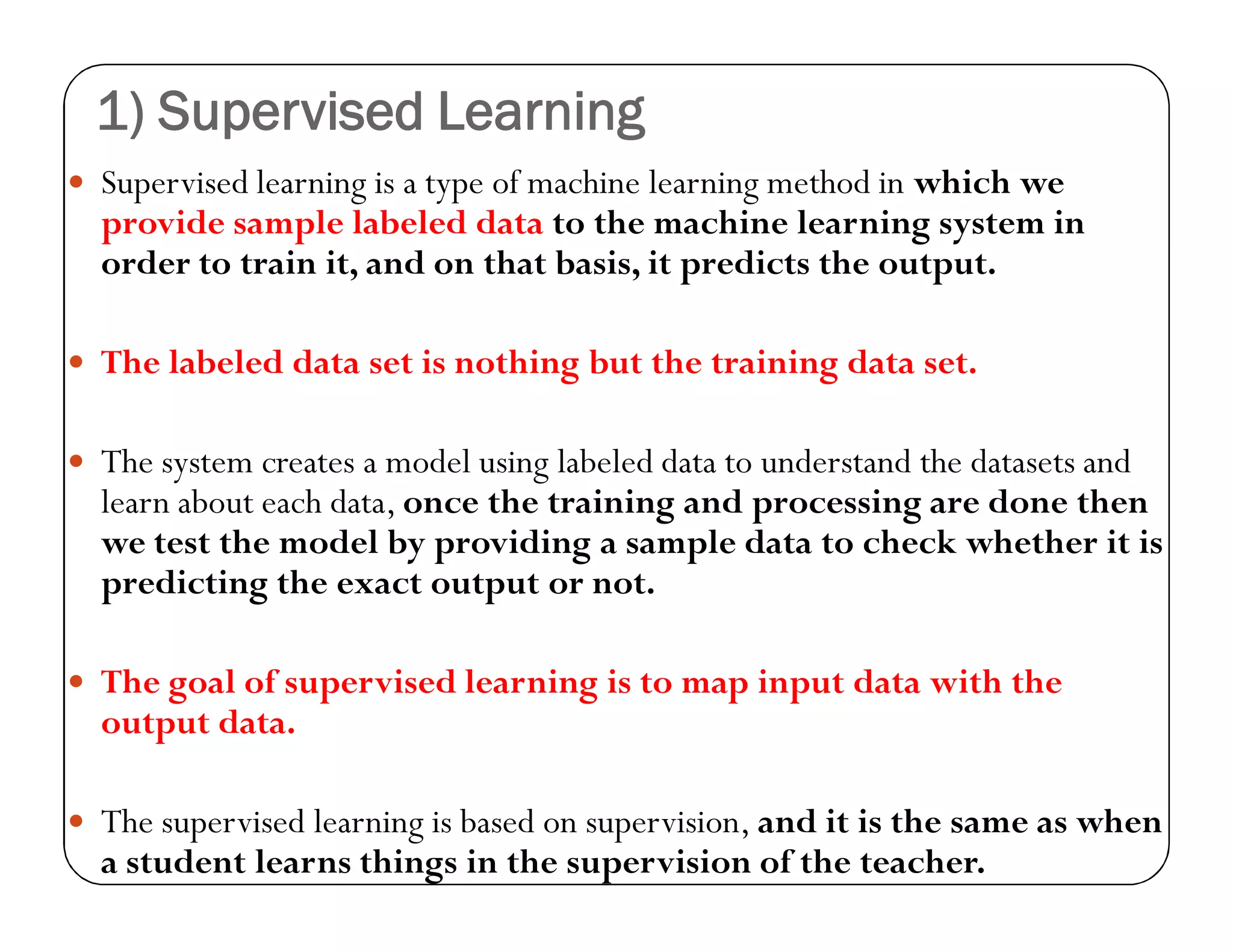 1) Supervised Learning
 Supervised learning is a type of machine learning method in which we
provide sample labeled data to the machine learning system in
order to train it, and on that basis, it predicts the output.
 The labeled data set is nothing but the training data set.
 The system creates a model using labeled data to understand the datasets and
learn about each data, once the training and processing are done then
we test the model by providing a sample data to check whether it is
predicting the exact output or not.
 The goal of supervised learning is to map input data with the
output data.
 The supervised learning is based on supervision, and it is the same as when
a student learns things in the supervision of the teacher.
 