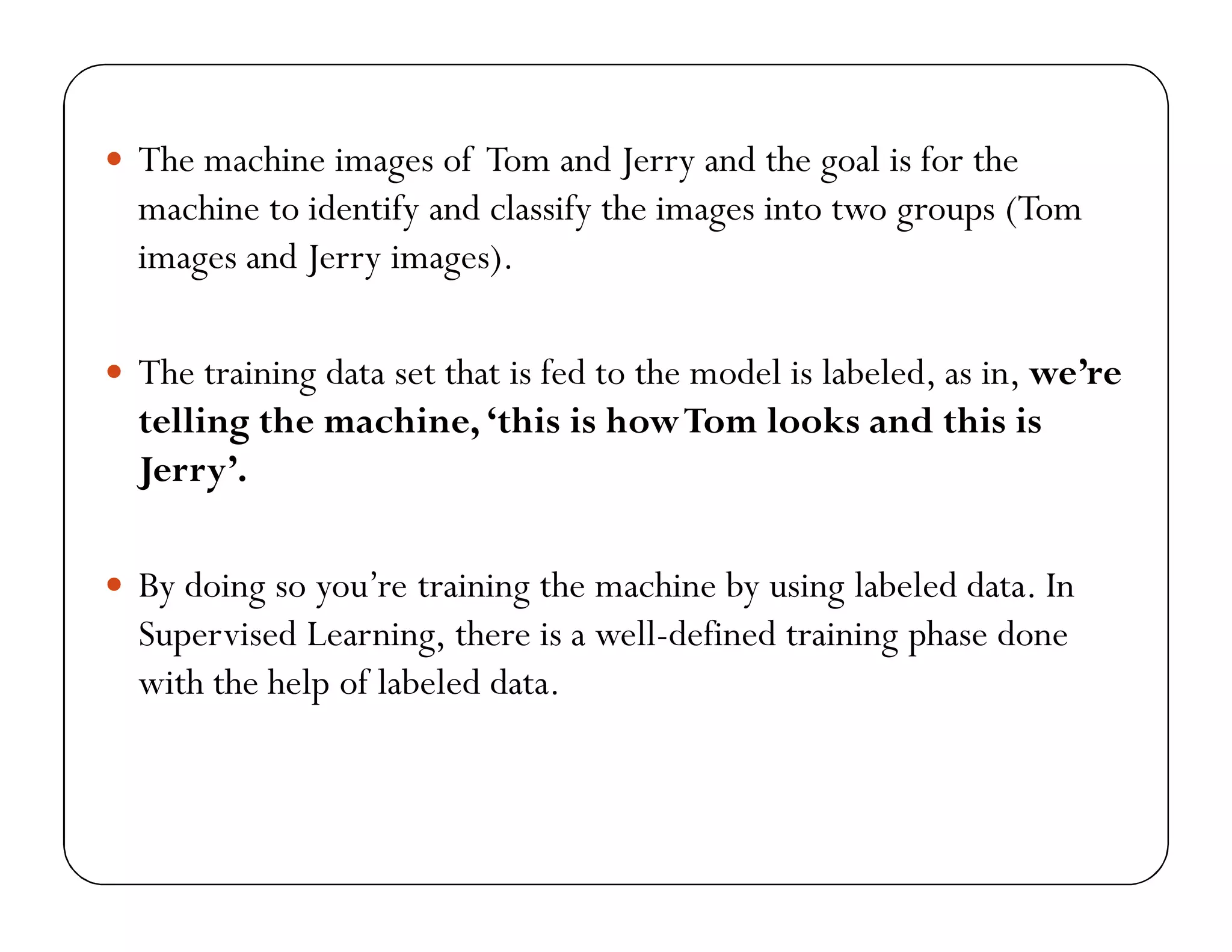  The machine images of Tom and Jerry and the goal is for the
machine to identify and classify the images into two groups (Tom
images and Jerry images).
 The training data set that is fed to the model is labeled, as in, we’re
telling the machine, ‘this is howTom looks and this is
Jerry’.
 By doing so you’re training the machine by using labeled data. In
Supervised Learning, there is a well-defined training phase done
with the help of labeled data.
 