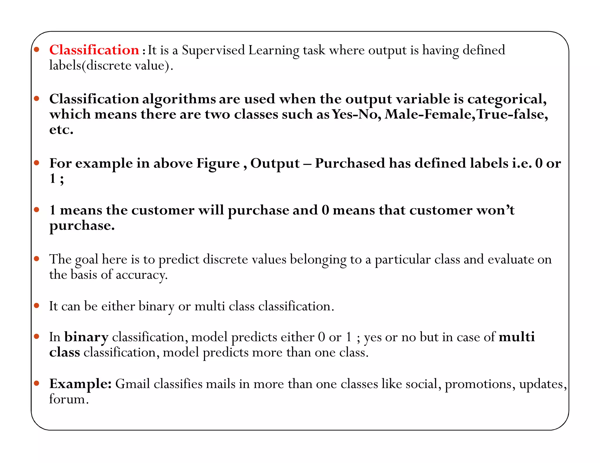  Classification : It is a Supervised Learning task where output is having defined
labels(discrete value).
 Classification algorithms are used when the output variable is categorical,
which means there are two classes such asYes-No, Male-Female,True-false,
etc.
 For example in above Figure , Output – Purchased has defined labels i.e. 0 or
1 ;
 1 means the customer will purchase and 0 means that customer won’t
purchase.
 The goal here is to predict discrete values belonging to a particular class and evaluate on
the basis of accuracy.
 It can be either binary or multi class classification.
 In binary classification, model predicts either 0 or 1 ; yes or no but in case of multi
class classification, model predicts more than one class.
 Example: Gmail classifies mails in more than one classes like social, promotions, updates,
forum.
 
