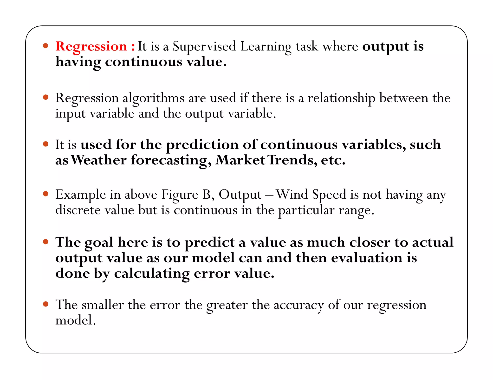  Regression : It is a Supervised Learning task where output is
having continuous value.
 Regression algorithms are used if there is a relationship between the
input variable and the output variable.
 It is used for the prediction of continuous variables, such
asWeather forecasting, MarketTrends, etc.
 Example in above Figure B, Output –Wind Speed is not having any
discrete value but is continuous in the particular range.
 The goal here is to predict a value as much closer to actual
output value as our model can and then evaluation is
done by calculating error value.
 The smaller the error the greater the accuracy of our regression
model.
 