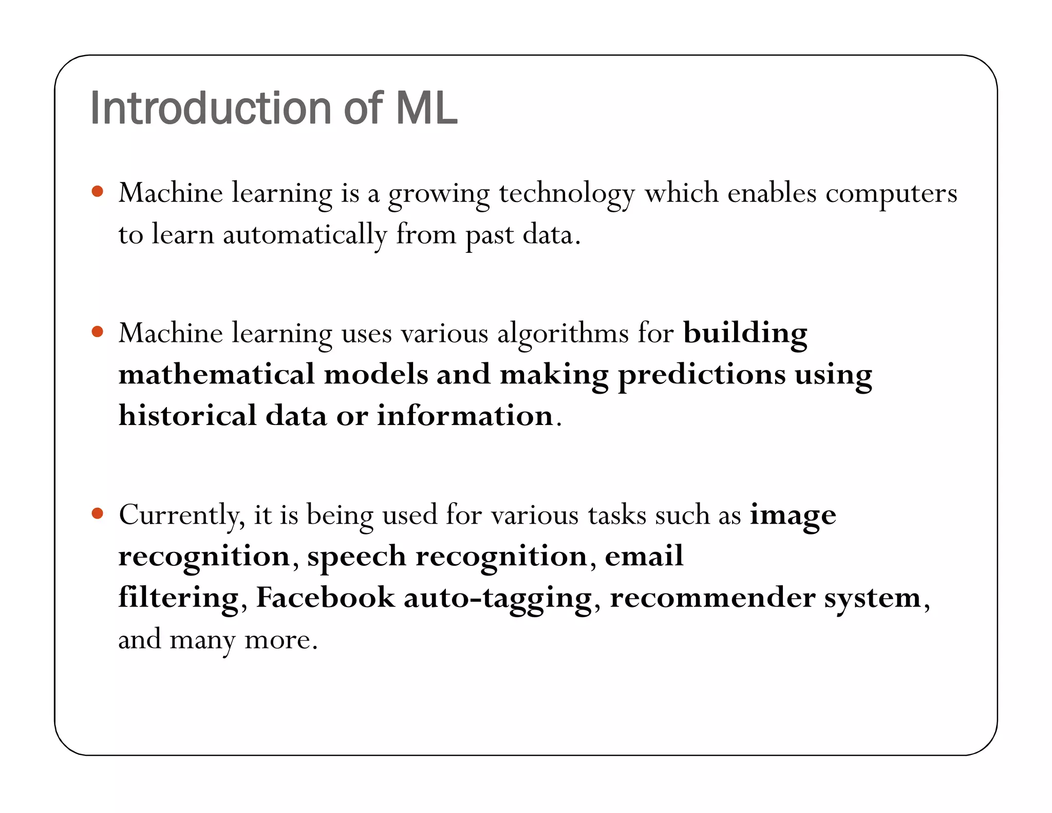 Introduction of ML
 Machine learning is a growing technology which enables computers
to learn automatically from past data.
 Machine learning uses various algorithms for building
mathematical models and making predictions using
historical data or information.
 Currently, it is being used for various tasks such as image
recognition, speech recognition, email
filtering, Facebook auto-tagging, recommender system,
and many more.
 