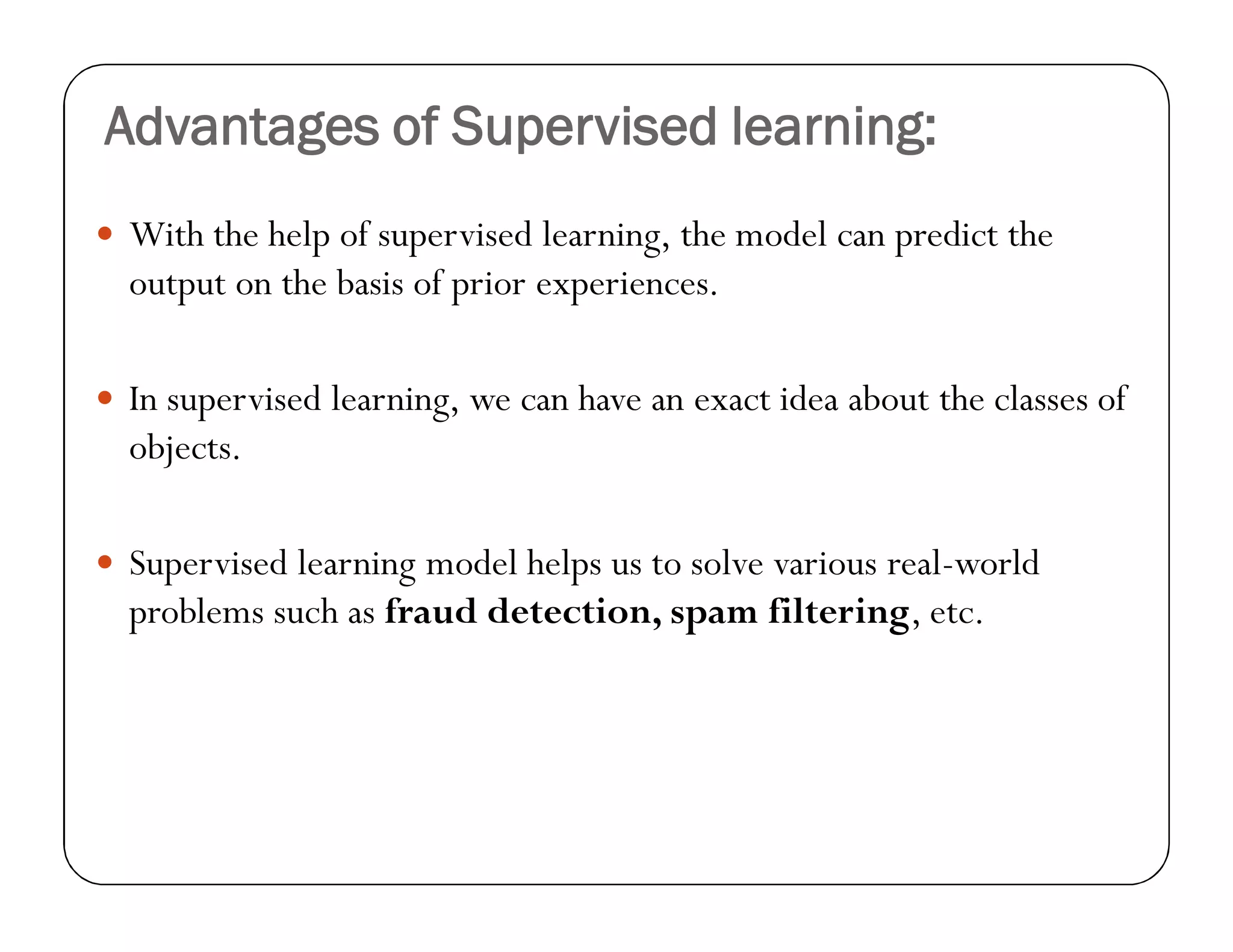 Advantages of Supervised learning:
 With the help of supervised learning, the model can predict the
output on the basis of prior experiences.
 In supervised learning, we can have an exact idea about the classes of
objects.
 Supervised learning model helps us to solve various real-world
problems such as fraud detection, spam filtering, etc.
 