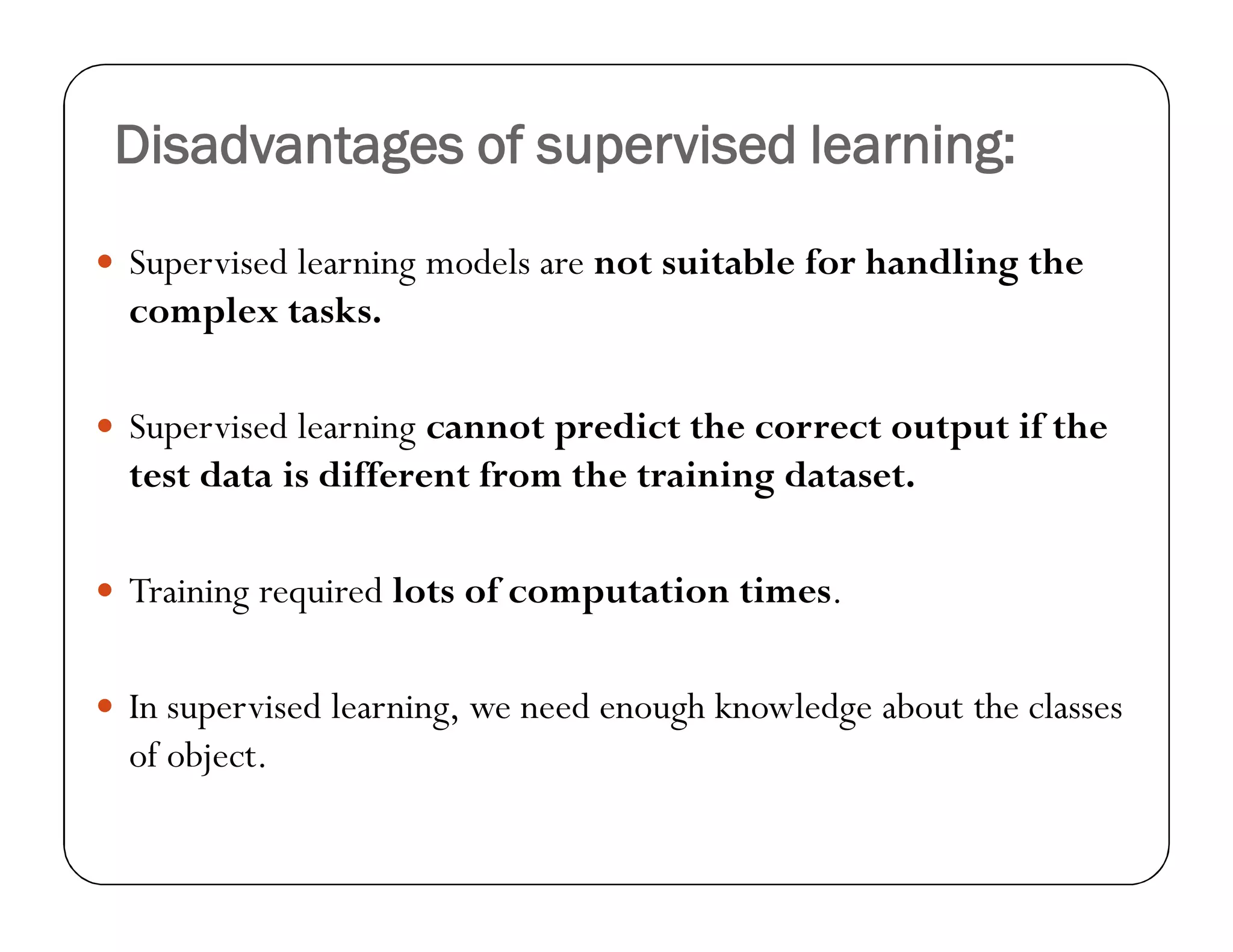 Disadvantages of supervised learning:
 Supervised learning models are not suitable for handling the
complex tasks.
 Supervised learning cannot predict the correct output if the
test data is different from the training dataset.
 Training required lots of computation times.
 In supervised learning, we need enough knowledge about the classes
of object.
 