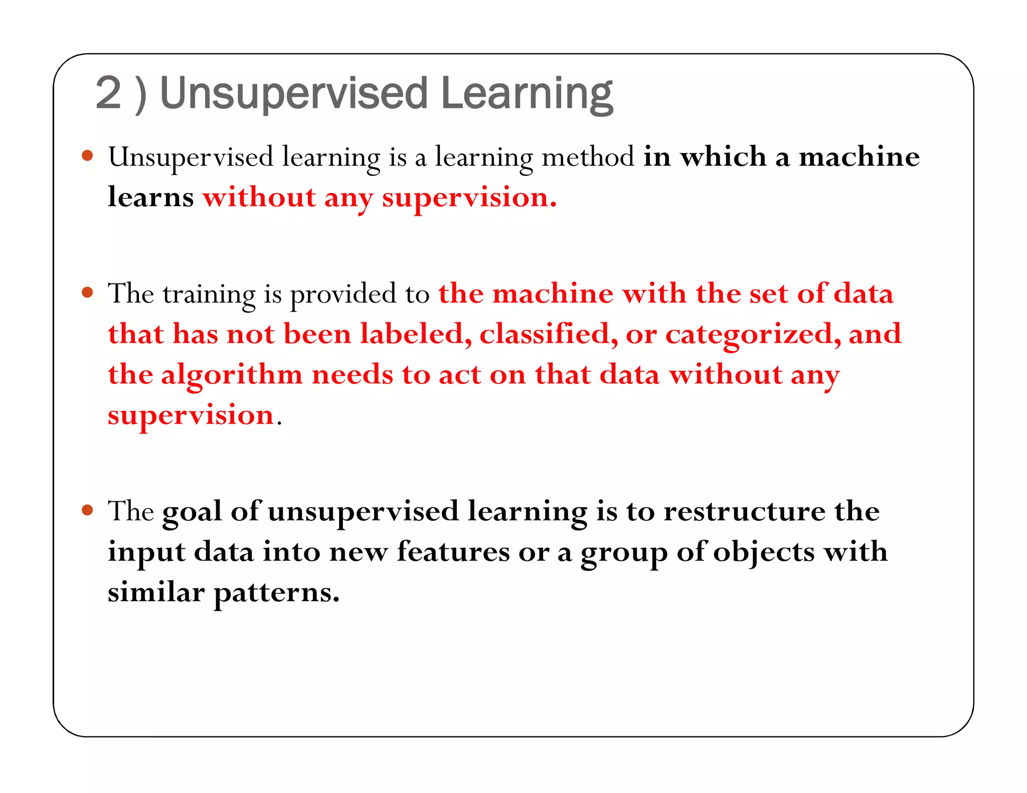 2 ) Unsupervised Learning
 Unsupervised learning is a learning method in which a machine
learns without any supervision.
 The training is provided to the machine with the set of data
that has not been labeled, classified, or categorized, and
the algorithm needs to act on that data without any
supervision.
 The goal of unsupervised learning is to restructure the
input data into new features or a group of objects with
similar patterns.
 