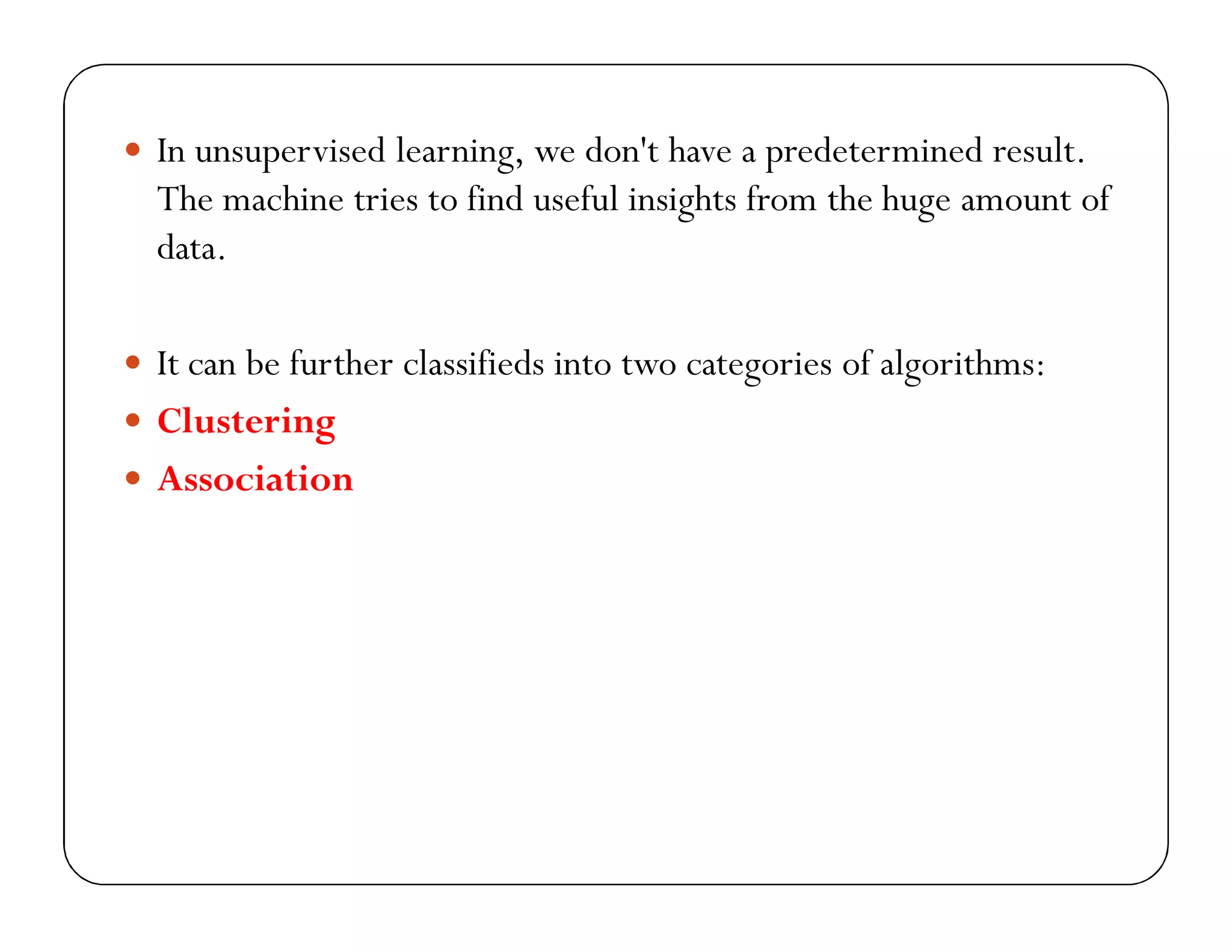  In unsupervised learning, we don't have a predetermined result.
The machine tries to find useful insights from the huge amount of
data.
 It can be further classifieds into two categories of algorithms:
 Clustering
 Association
 