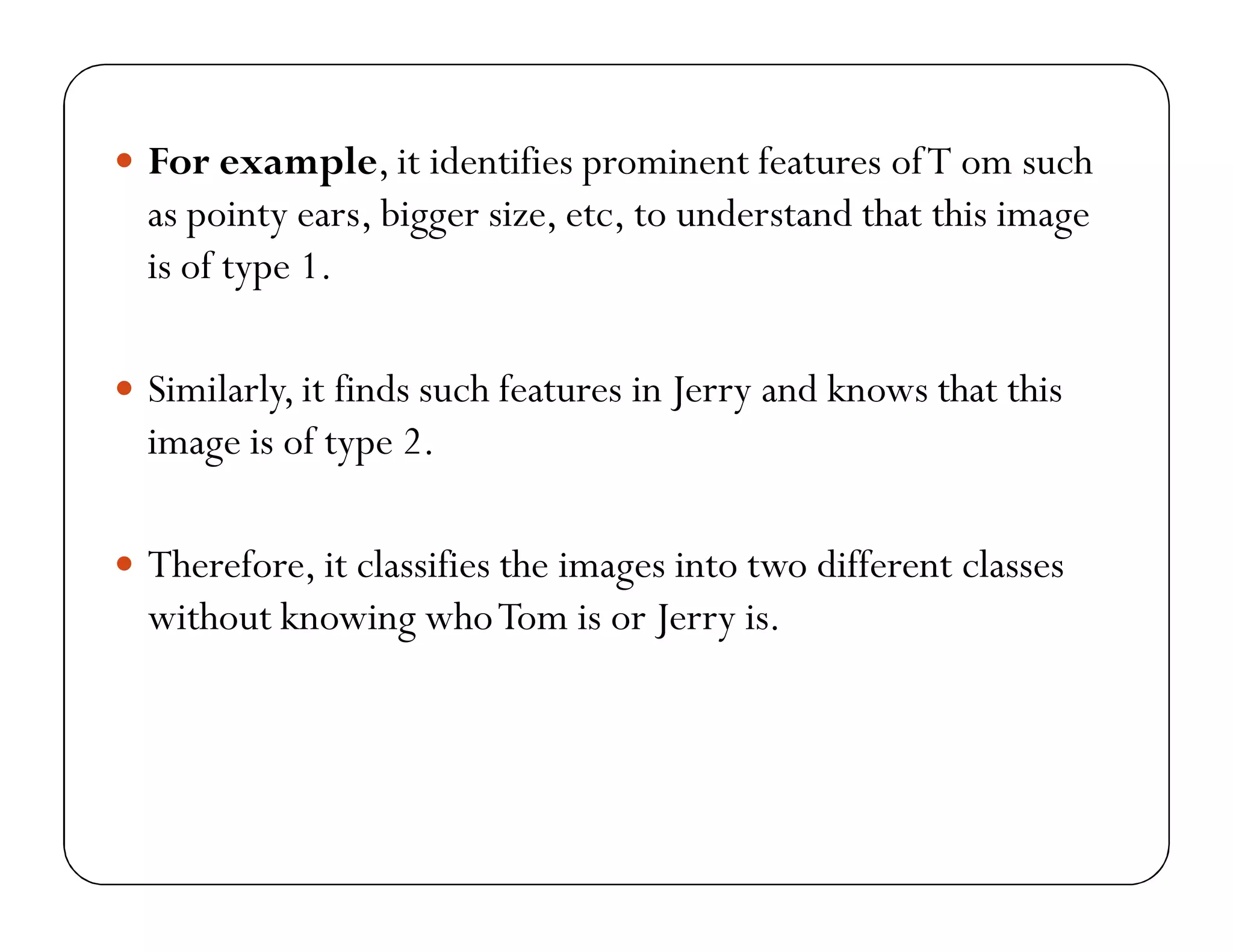  For example, it identifies prominent features ofT om such
as pointy ears, bigger size, etc, to understand that this image
is of type 1.
 Similarly, it finds such features in Jerry and knows that this
image is of type 2.
 Therefore, it classifies the images into two different classes
without knowing whoTom is or Jerry is.
 