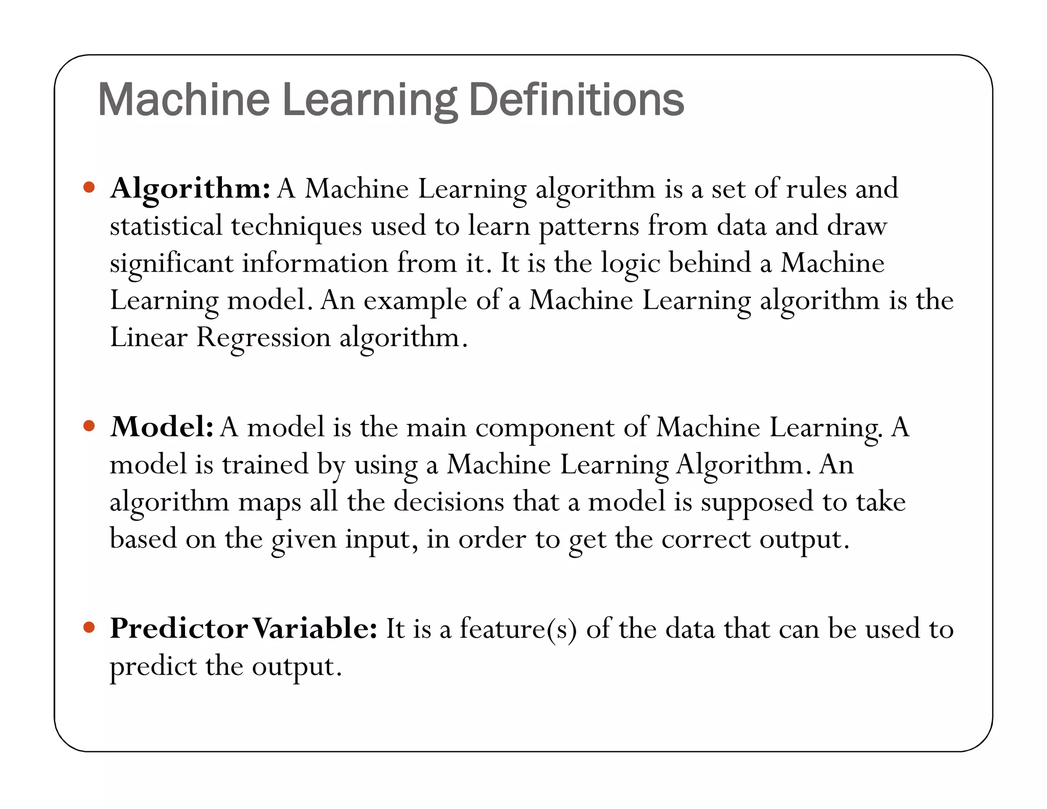 Machine Learning Definitions
 Algorithm:A Machine Learning algorithm is a set of rules and
statistical techniques used to learn patterns from data and draw
significant information from it. It is the logic behind a Machine
Learning model.An example of a Machine Learning algorithm is the
Linear Regression algorithm.
 Model:A model is the main component of Machine Learning.A
model is trained by using a Machine Learning Algorithm.An
algorithm maps all the decisions that a model is supposed to take
based on the given input, in order to get the correct output.
 PredictorVariable: It is a feature(s) of the data that can be used to
predict the output.
 