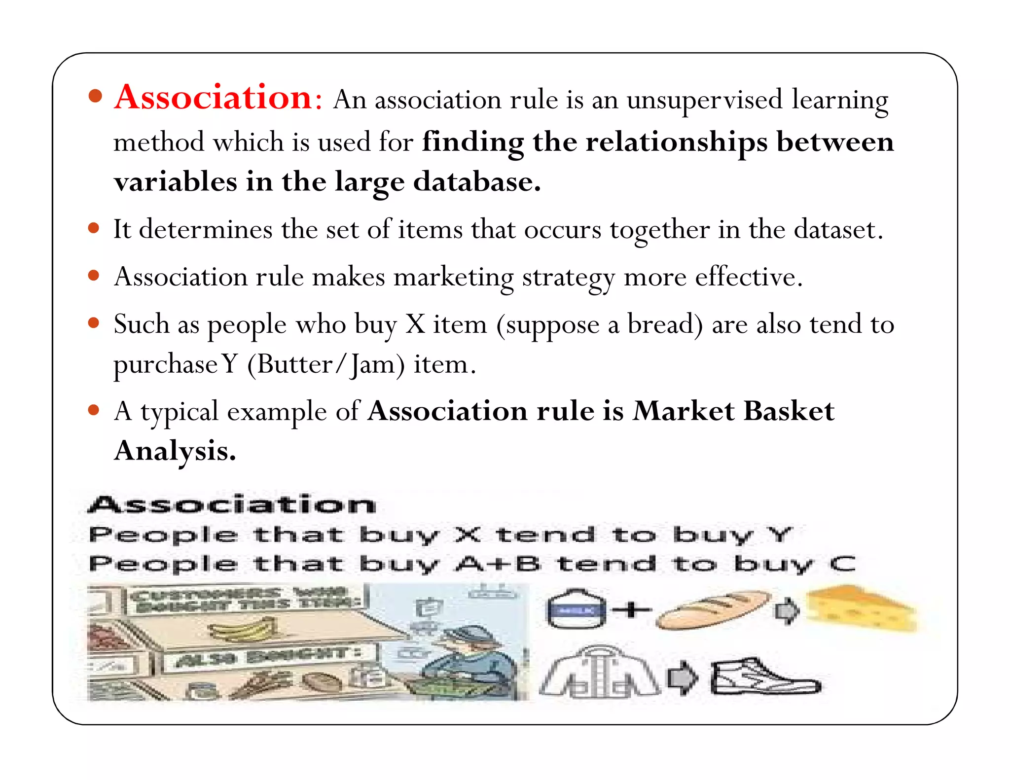  Association: An association rule is an unsupervised learning
method which is used for finding the relationships between
variables in the large database.
 It determines the set of items that occurs together in the dataset.
 Association rule makes marketing strategy more effective.
 Such as people who buy X item (suppose a bread) are also tend to
purchaseY (Butter/Jam) item.
 A typical example of Association rule is Market Basket
Analysis.
 