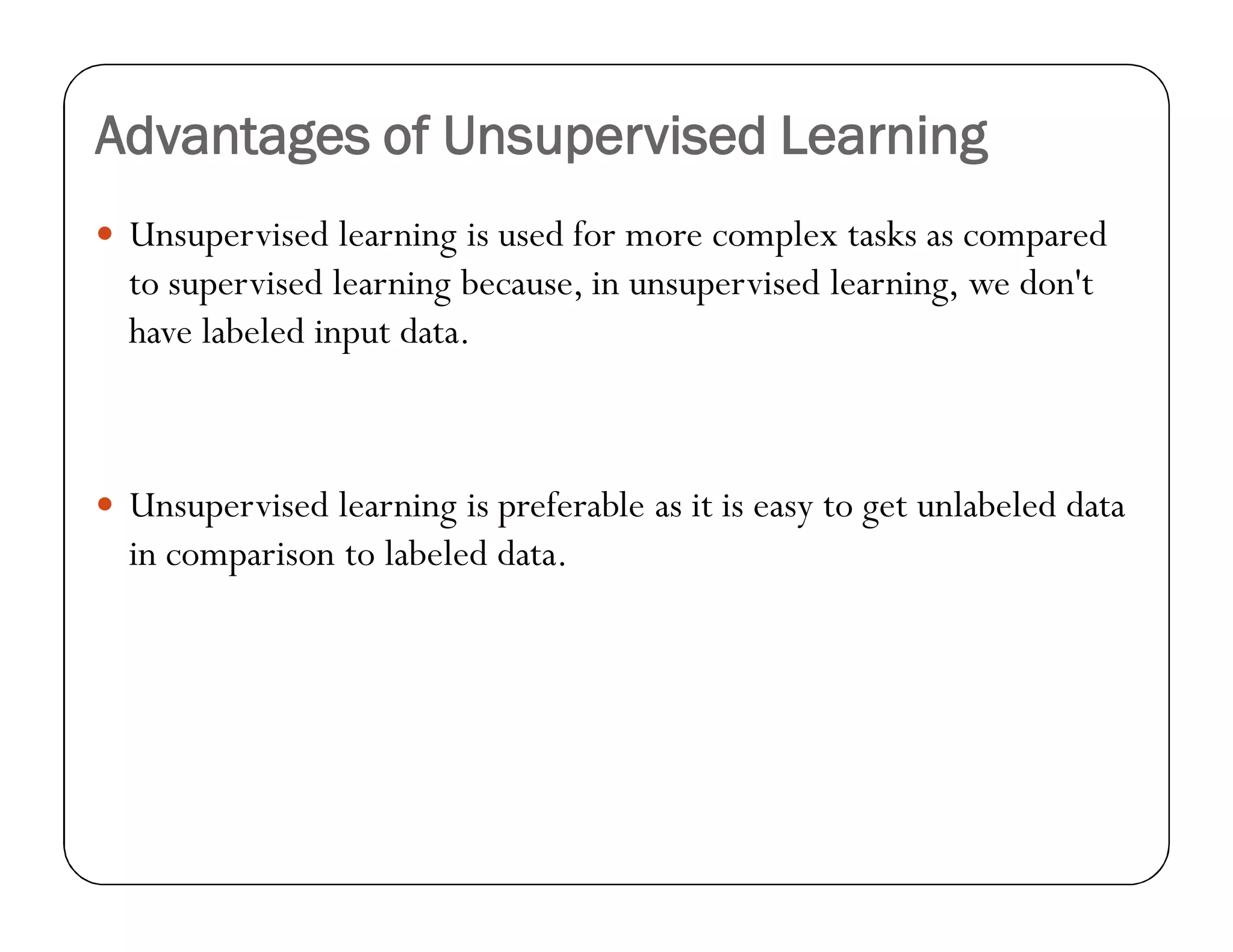 Advantages of Unsupervised Learning
 Unsupervised learning is used for more complex tasks as compared
to supervised learning because, in unsupervised learning, we don't
have labeled input data.
 Unsupervised learning is preferable as it is easy to get unlabeled data
in comparison to labeled data.
 