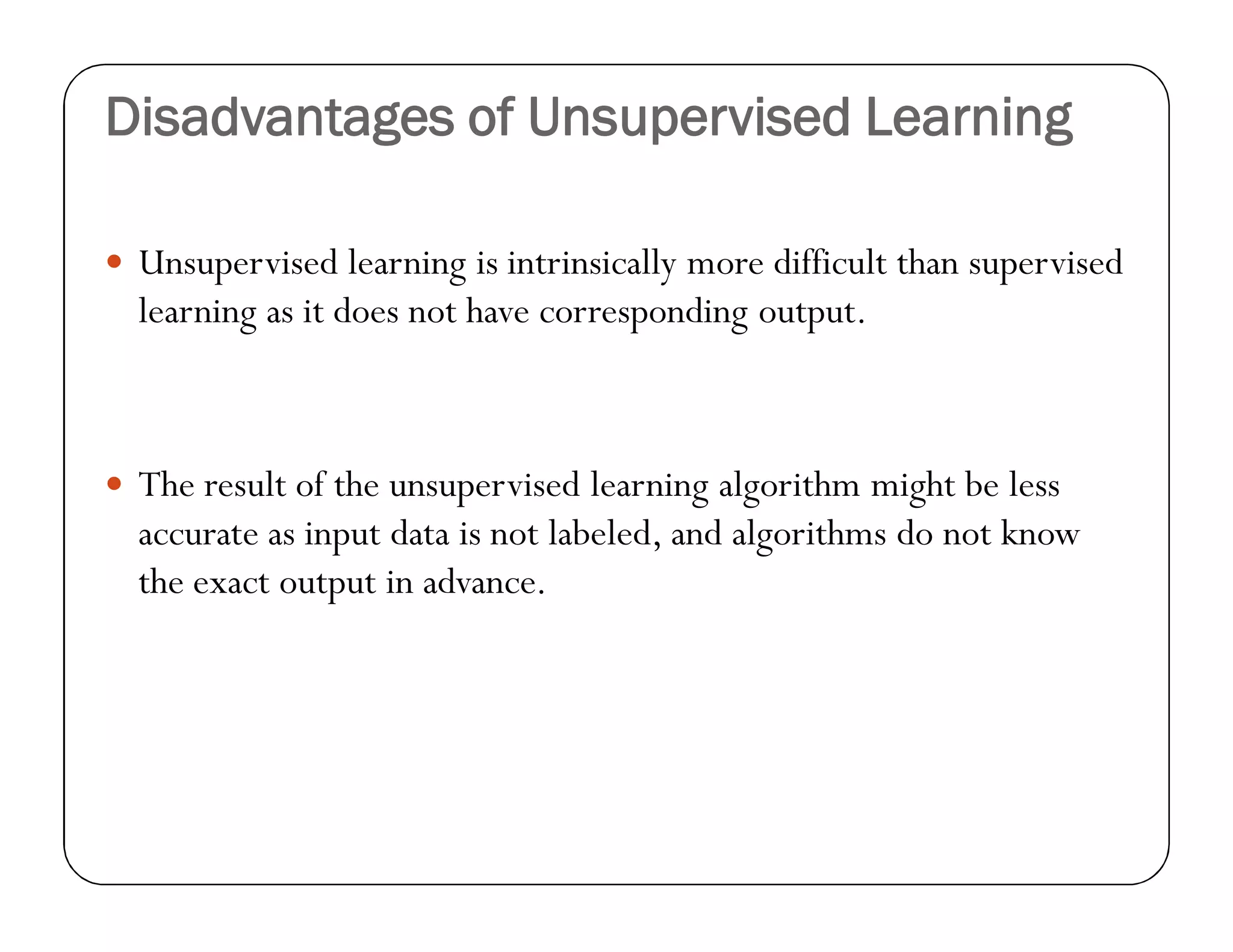 Disadvantages of Unsupervised Learning
 Unsupervised learning is intrinsically more difficult than supervised
learning as it does not have corresponding output.
 The result of the unsupervised learning algorithm might be less
accurate as input data is not labeled, and algorithms do not know
the exact output in advance.
 