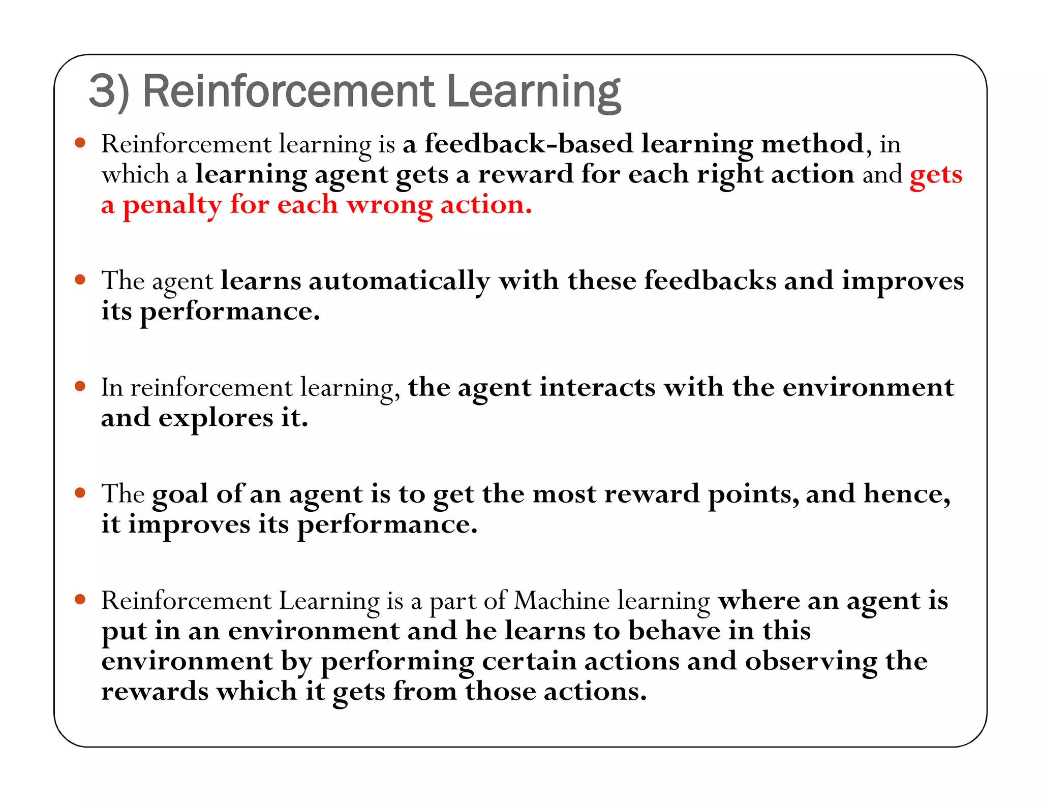 3) Reinforcement Learning
 Reinforcement learning is a feedback-based learning method, in
which a learning agent gets a reward for each right action and gets
a penalty for each wrong action.
 The agent learns automatically with these feedbacks and improves
its performance.
 In reinforcement learning, the agent interacts with the environment
and explores it.
 The goal of an agent is to get the most reward points, and hence,
it improves its performance.
 Reinforcement Learning is a part of Machine learning where an agent is
put in an environment and he learns to behave in this
environment by performing certain actions and observing the
rewards which it gets from those actions.
 