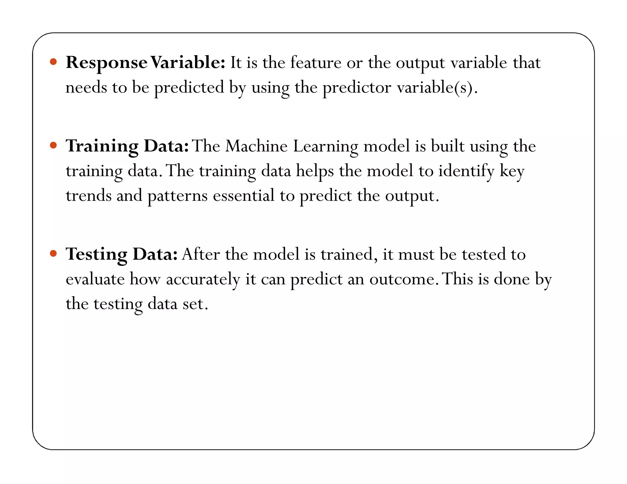  ResponseVariable: It is the feature or the output variable that
needs to be predicted by using the predictor variable(s).
 Training Data:The Machine Learning model is built using the
training data.The training data helps the model to identify key
trends and patterns essential to predict the output.
 Testing Data: After the model is trained, it must be tested to
evaluate how accurately it can predict an outcome.This is done by
the testing data set.
 