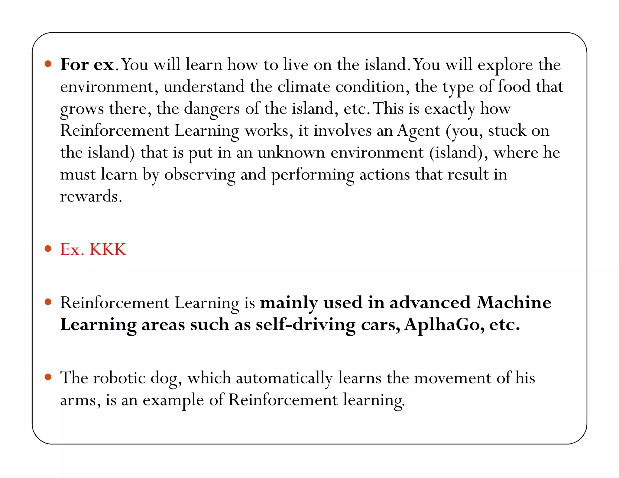  For ex.You will learn how to live on the island.You will explore the
environment, understand the climate condition, the type of food that
grows there, the dangers of the island, etc.This is exactly how
Reinforcement Learning works, it involves an Agent (you, stuck on
the island) that is put in an unknown environment (island), where he
must learn by observing and performing actions that result in
rewards.
 Ex. KKK
 Reinforcement Learning is mainly used in advanced Machine
Learning areas such as self-driving cars, AplhaGo, etc.
 The robotic dog, which automatically learns the movement of his
arms, is an example of Reinforcement learning.
 