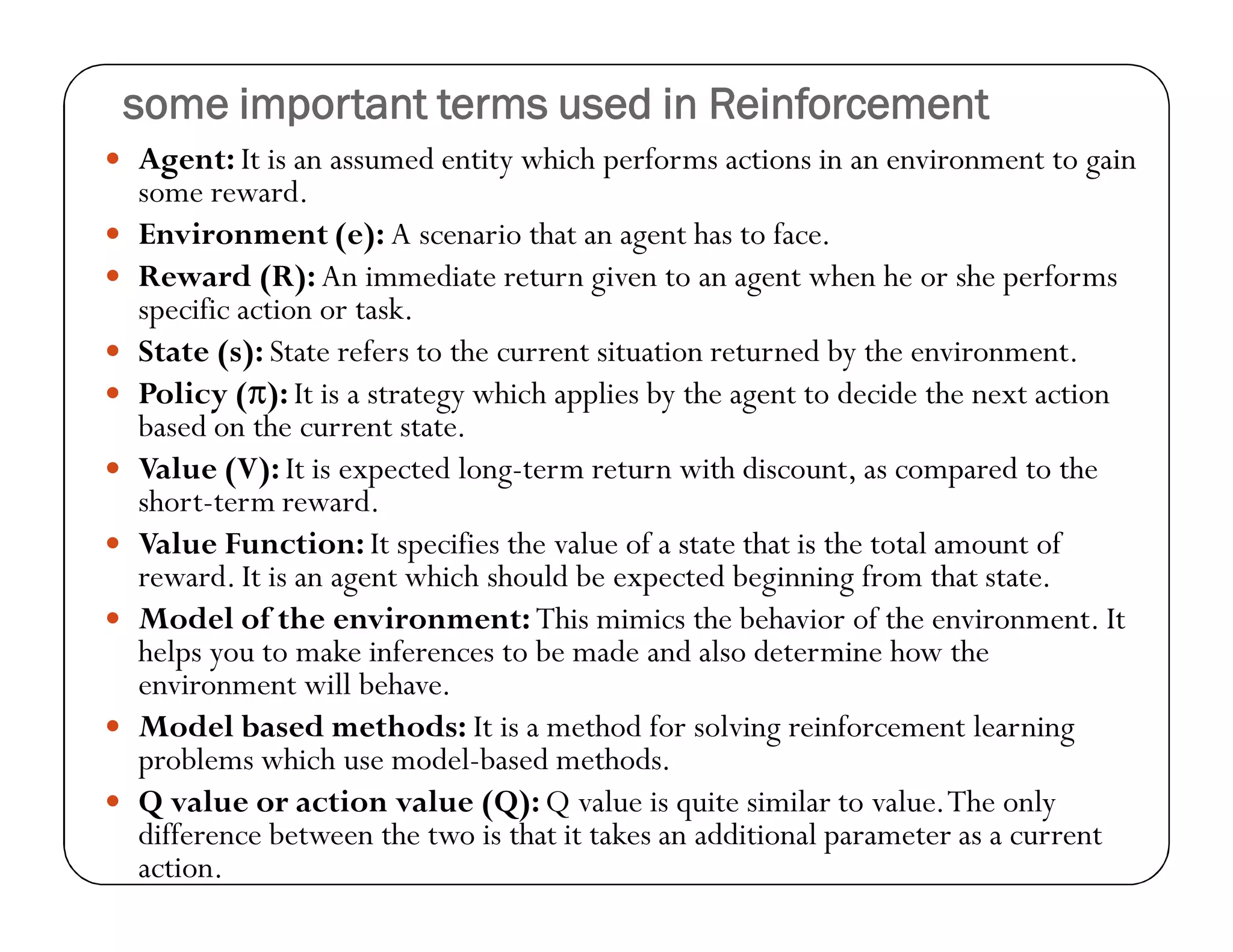 some important terms used in Reinforcement
 Agent: It is an assumed entity which performs actions in an environment to gain
some reward.
 Environment (e): A scenario that an agent has to face.
 Reward (R): An immediate return given to an agent when he or she performs
specific action or task.
 State (s): State refers to the current situation returned by the environment.
 Policy (π): It is a strategy which applies by the agent to decide the next action
based on the current state.
 Value (V): It is expected long-term return with discount, as compared to the
short-term reward.
 Value Function: It specifies the value of a state that is the total amount of
reward. It is an agent which should be expected beginning from that state.
 Model of the environment: This mimics the behavior of the environment. It
helps you to make inferences to be made and also determine how the
environment will behave.
 Model based methods: It is a method for solving reinforcement learning
problems which use model-based methods.
 Q value or action value (Q): Q value is quite similar to value.The only
difference between the two is that it takes an additional parameter as a current
action.
 