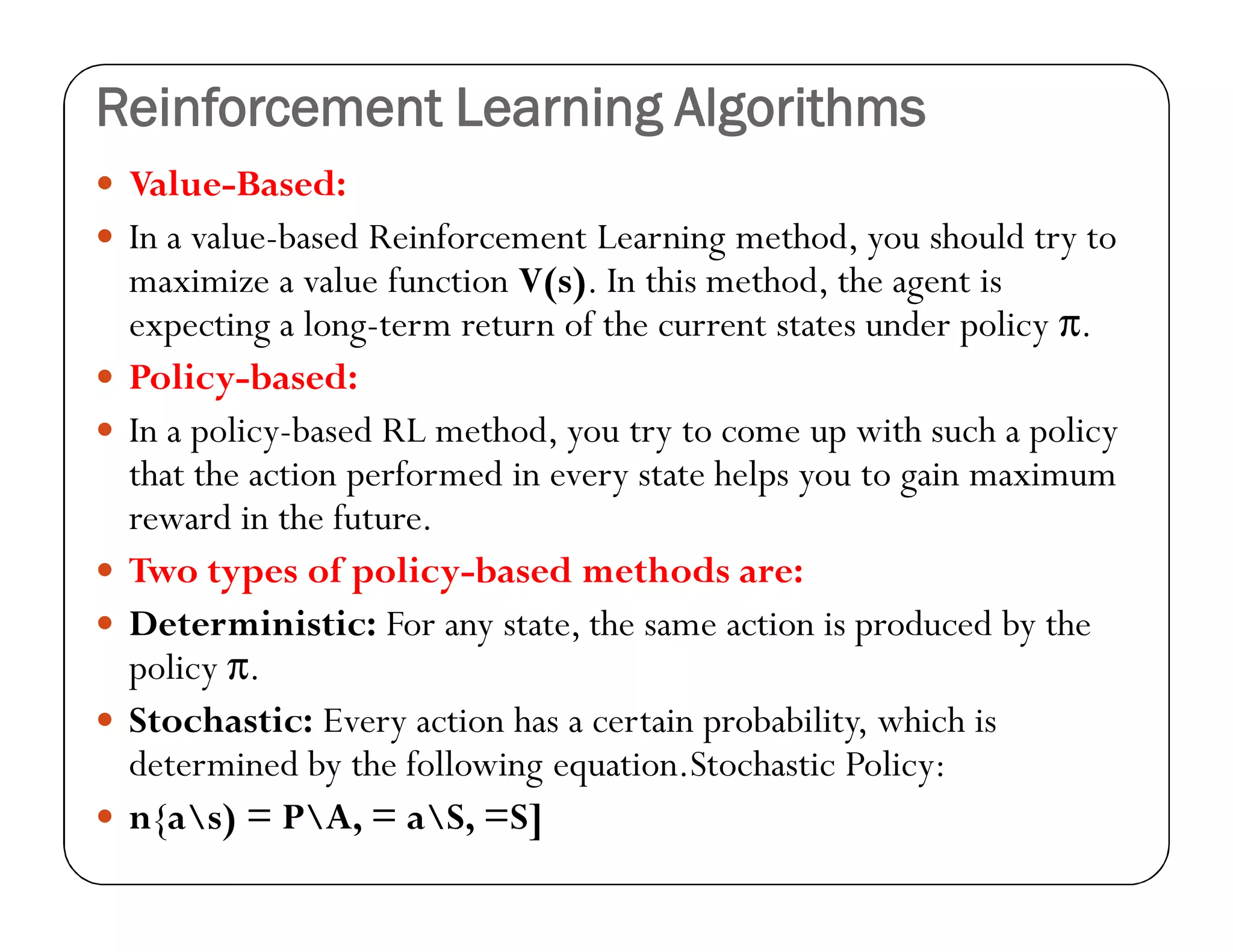 Reinforcement Learning Algorithms
 Value-Based:
 In a value-based Reinforcement Learning method, you should try to
maximize a value function V(s). In this method, the agent is
expecting a long-term return of the current states under policy π.
 Policy-based:
 In a policy-based RL method, you try to come up with such a policy
that the action performed in every state helps you to gain maximum
reward in the future.
 Two types of policy-based methods are:
 Deterministic: For any state, the same action is produced by the
policy π.
 Stochastic: Every action has a certain probability, which is
determined by the following equation.Stochastic Policy:
 n{as) = PA, = aS, =S]
 