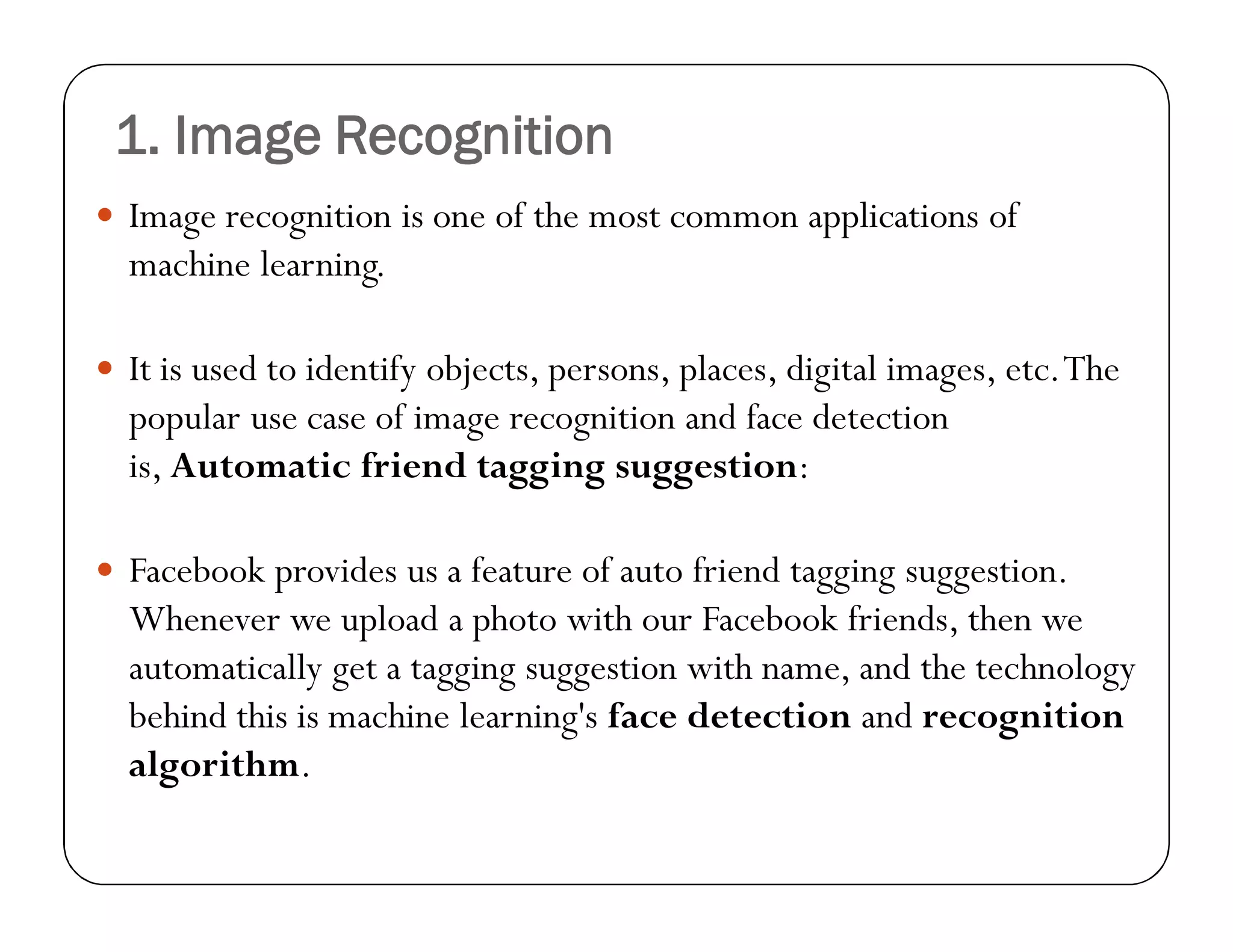 1. Image Recognition
 Image recognition is one of the most common applications of
machine learning.
 It is used to identify objects, persons, places, digital images, etc.The
popular use case of image recognition and face detection
is, Automatic friend tagging suggestion:
 Facebook provides us a feature of auto friend tagging suggestion.
Whenever we upload a photo with our Facebook friends, then we
automatically get a tagging suggestion with name, and the technology
behind this is machine learning's face detection and recognition
algorithm.
 