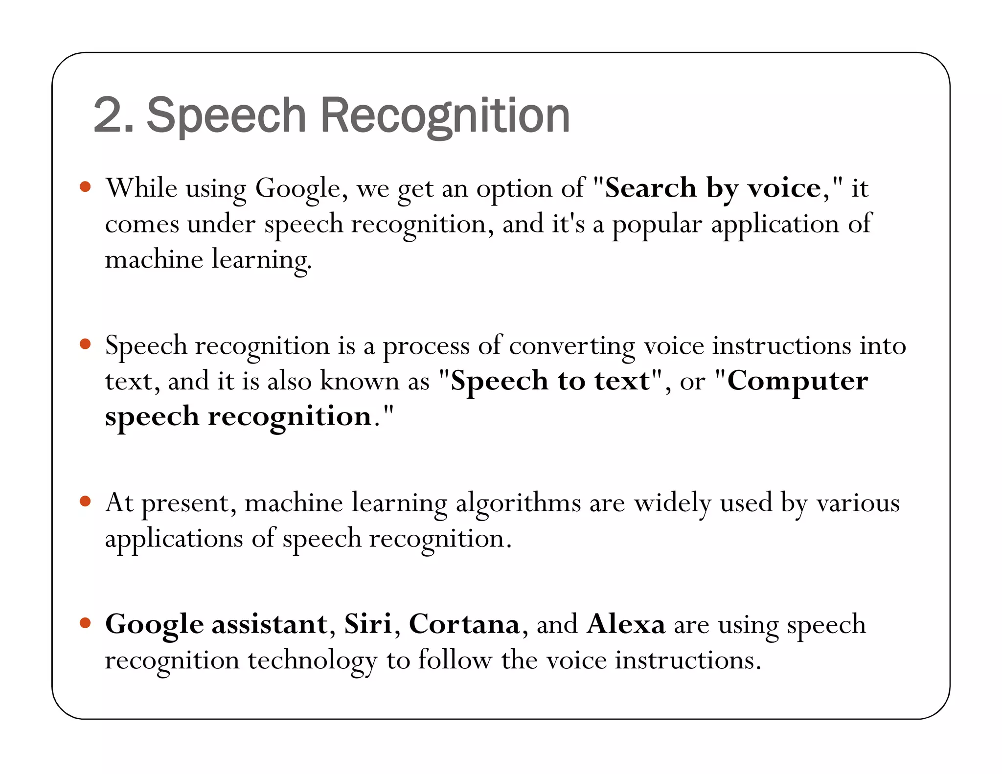 2. Speech Recognition
 While using Google, we get an option of "Search by voice," it
comes under speech recognition, and it's a popular application of
machine learning.
 Speech recognition is a process of converting voice instructions into
text, and it is also known as "Speech to text", or "Computer
speech recognition."
 At present, machine learning algorithms are widely used by various
applications of speech recognition.
 Google assistant, Siri, Cortana, and Alexa are using speech
recognition technology to follow the voice instructions.
 