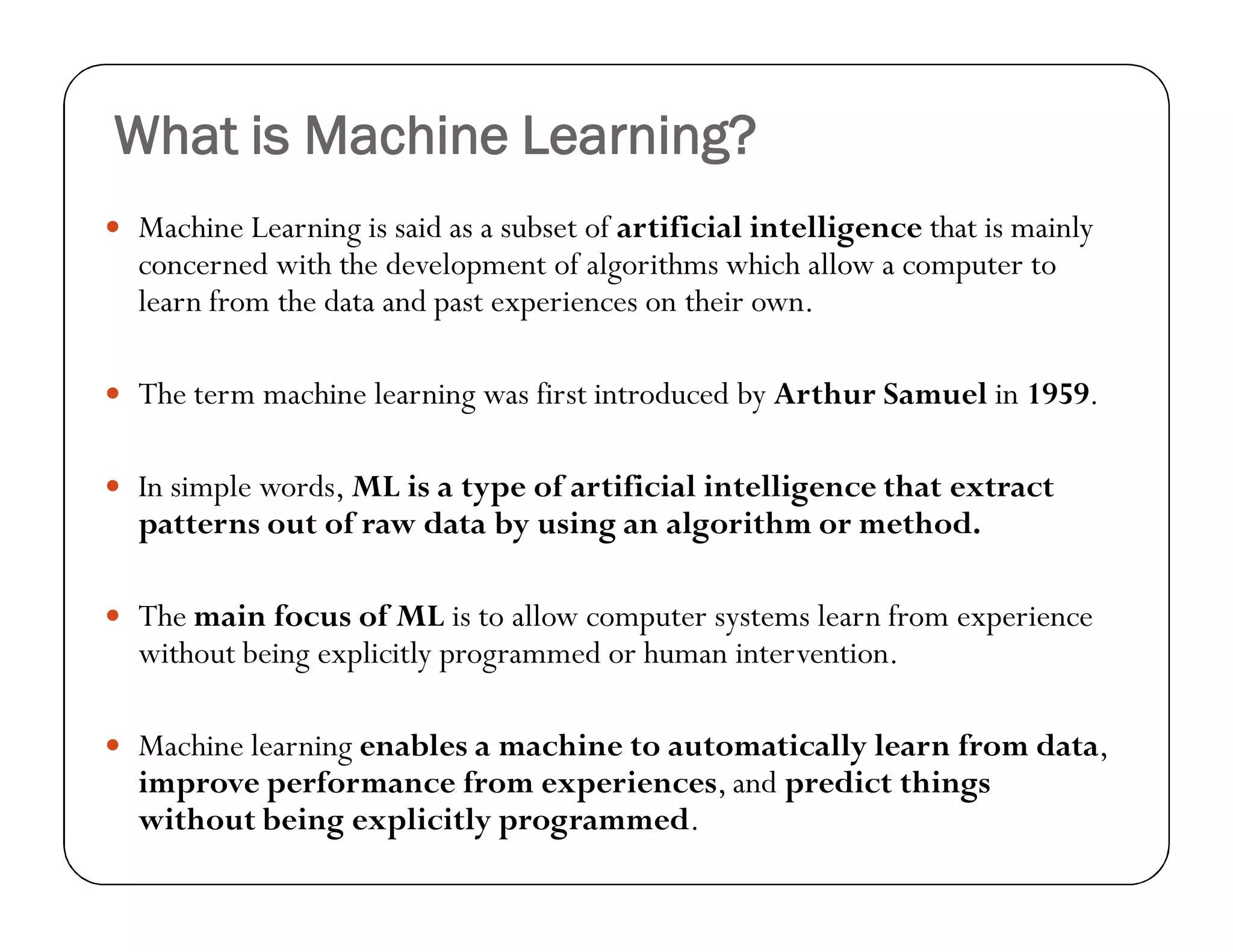 What is Machine Learning?
 Machine Learning is said as a subset of artificial intelligence that is mainly
concerned with the development of algorithms which allow a computer to
learn from the data and past experiences on their own.
 The term machine learning was first introduced by Arthur Samuel in 1959.
 In simple words, ML is a type of artificial intelligence that extract
patterns out of raw data by using an algorithm or method.
 The main focus of ML is to allow computer systems learn from experience
without being explicitly programmed or human intervention.
 Machine learning enables a machine to automatically learn from data,
improve performance from experiences, and predict things
without being explicitly programmed.
 