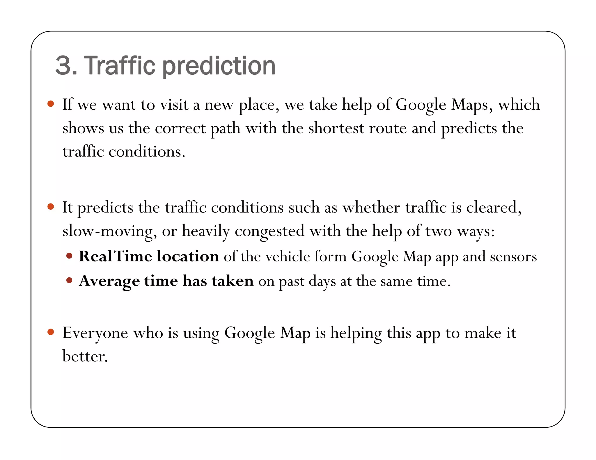 3. Traffic prediction
 If we want to visit a new place, we take help of Google Maps, which
shows us the correct path with the shortest route and predicts the
traffic conditions.
 It predicts the traffic conditions such as whether traffic is cleared,
slow-moving, or heavily congested with the help of two ways:
 RealTime location of the vehicle form Google Map app and sensors
 Average time has taken on past days at the same time.
 Everyone who is using Google Map is helping this app to make it
better.
 