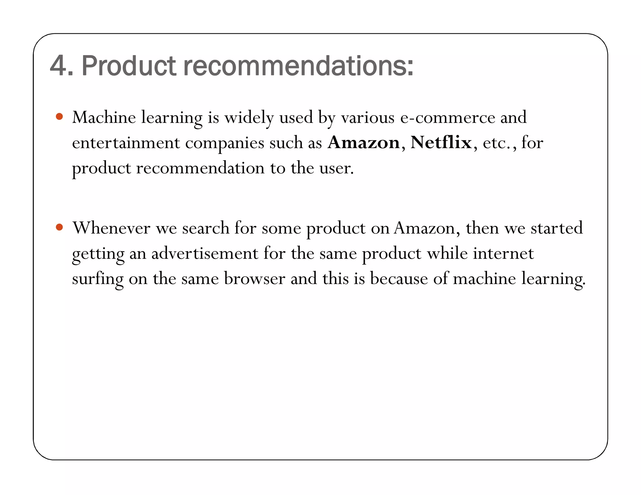 4. Product recommendations:
 Machine learning is widely used by various e-commerce and
entertainment companies such as Amazon, Netflix, etc., for
product recommendation to the user.
 Whenever we search for some product on Amazon, then we started
getting an advertisement for the same product while internet
surfing on the same browser and this is because of machine learning.
 