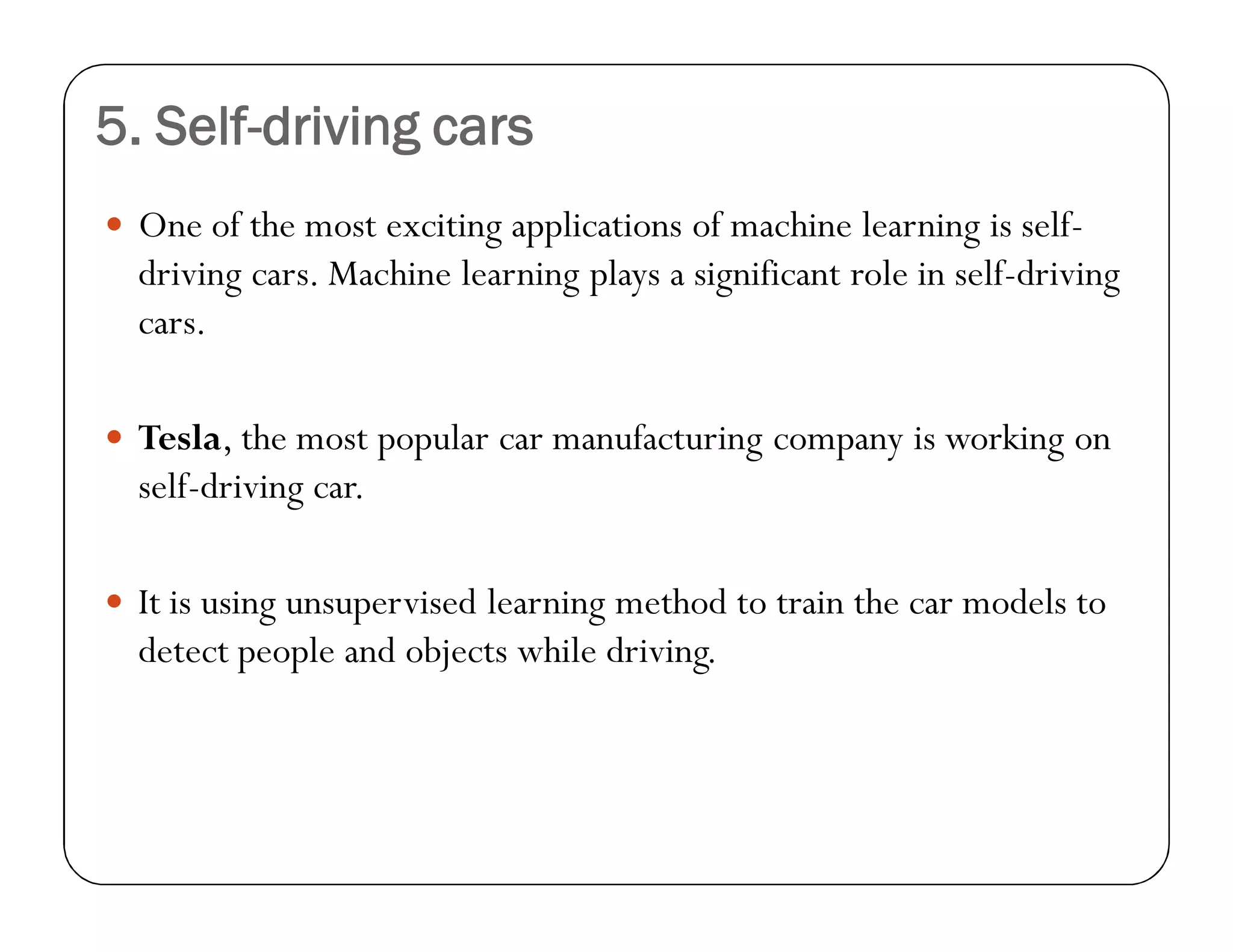 5. Self-driving cars
 One of the most exciting applications of machine learning is self-
driving cars. Machine learning plays a significant role in self-driving
cars.
 Tesla, the most popular car manufacturing company is working on
self-driving car.
 It is using unsupervised learning method to train the car models to
detect people and objects while driving.
 